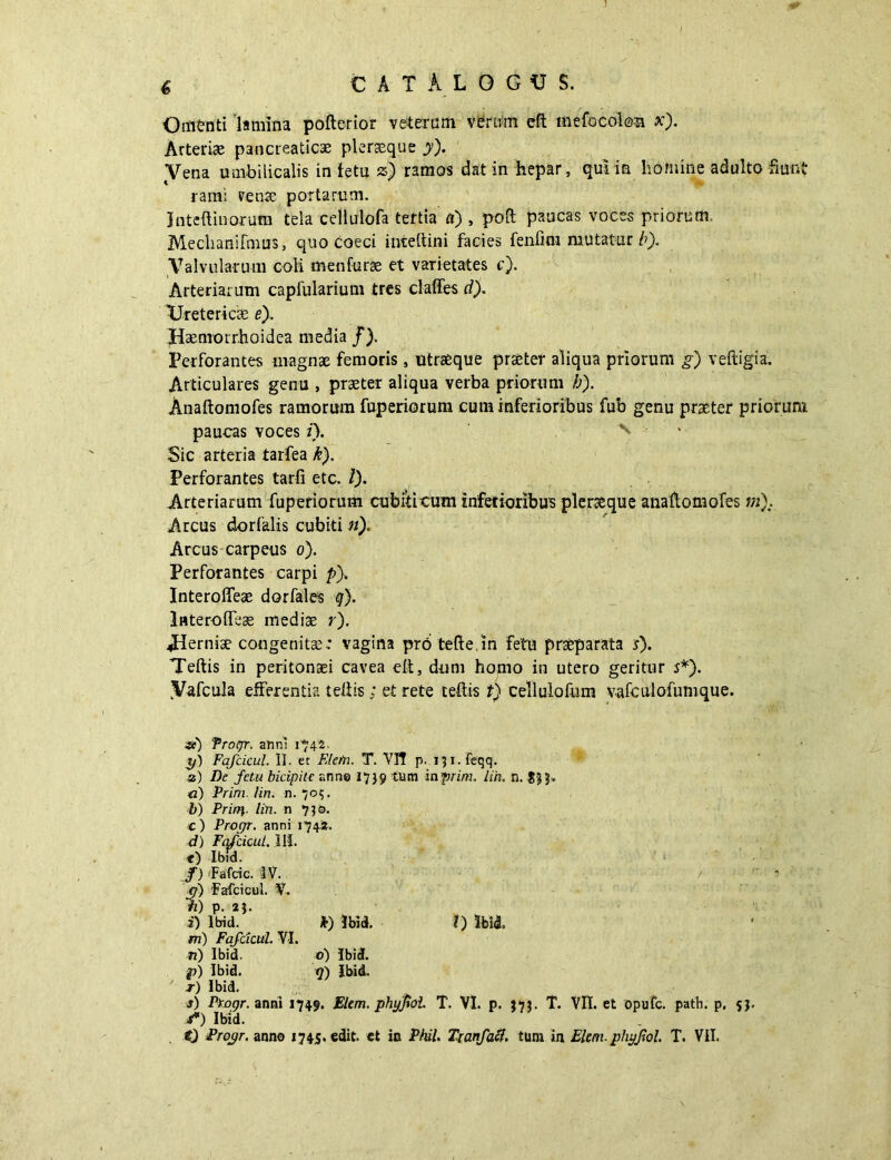 Oin&nti lamina pofterior veterum verum eft mefocoion x). Arteriae pancreaticae pleraeque y). Vena umbilicalis in tetu z) ramos dat in hepar, qui in homine adulto fiunt rami rense portarum. Inteftin-orum tela cellulofa tertia a) , poft paucas voces priorum, Mechanifmus, quo Coeci inteftini facies fenfini mutatur b). Valvularum coli menfurae et varietates c). Arteriarum capfularium tres claffes d). Uretericis e). Haenrorrhoidca media /). Perforantes magnae femoris, utraeque praeter aliqua priorum g) veftigia. Articulares genu , praeter aliqua verba priorum b). Anaftomofes ramorum fuperiorum cum inferioribus fub genu praeter priorum paucas voces i). \ > Sic arteria tarfea k). Perforantes tarfi etc. /). Arteriarum fuperiorum cubiti tum inferioribus plerae que anaftomofes m). Arcus dor falis cubiti n), Arcus carpeus o). Perforantes carpi p). Interoffeae dorfales q). Interoffeae mediae r). Jrierniae congenitae; vagina prb tefte.m fetu praeparata s). Teftis in peritonaei cavea eft, dum homo in utero geritur s*). Vafcula efferentia teftis ; et rete teftis t) cellulofum vafculofumque. #) Progr. anni 1742. yS Fafcicul. II. et Fletn. T. VH p. i^i.Feqq. a) De fetu bicipite anno 1739 tum inprim. lin. n. SBB- <2) Prim. lin. n. 705. b) Prirg. lin. n 750. c ) Prorjr. anni 174*. d) Fafcicul. IU. t) lbid. /) Fafcic. IV. /• (f) Fafcicul. V. /2) p. 2}. i) lbid. k) lbid. 0 lbid m) Fafcicul. VI. ri) lbid. d) Ibicf. p) lbid. q) lbid. t) lbid. 3) Ptogr. anni 1749. Elem. phyfiol. T. VI. p. $7$. T. VII. et opufc. path. p. f*) lbid. it) Proyr. anno 1745. edit, et in Phil. Trcmfafl. tum in Elm-phyfiol. T. VII.