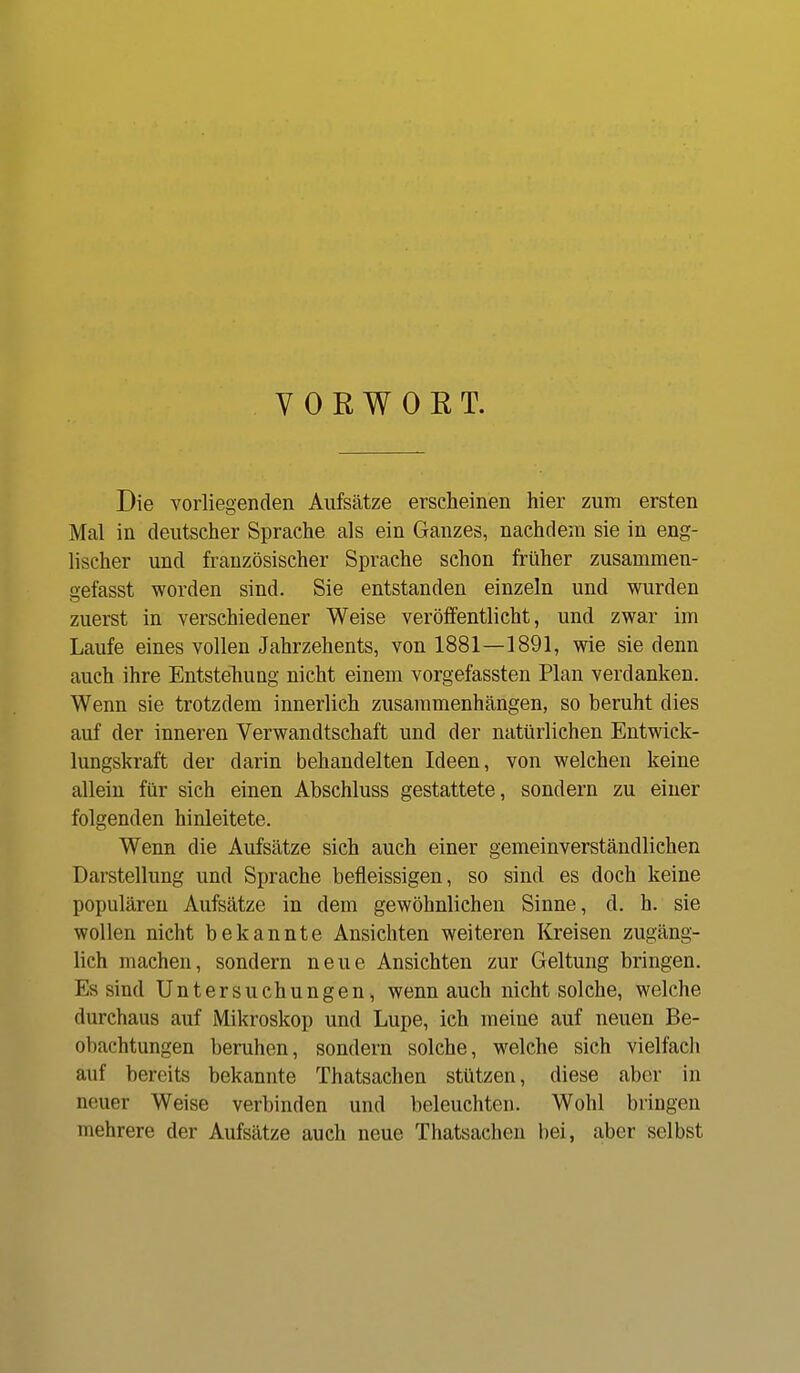 V 0 R W 0 E T. Die vorliegenden Aufsätze erscheinen hier zum ersten Mal in deutscher Sprache als ein Ganzes, nachdem sie in eng- lischer und französischer Sprache schon früher zusammen- gefasst worden sind. Sie entstanden einzeln und wurden zuerst in verschiedener Weise veröffentlicht, und zwar im Laufe eines vollen Jahrzehents, von 1881—1891, wie sie denn auch ihre Entstehung nicht einem vorgefassten Plan verdanken. Wenn sie trotzdem innerlich zusammenhängen, so beruht dies auf der inneren Verwandtschaft und der natürlichen Entwick- lungskraft der darin behandelten Ideen, von welchen keine allein für sich einen Abschluss gestattete, sondern zu einer folgenden hinleitete. Wenn die Aufsätze sich auch einer gemeinverständlichen Darstellung und Sprache befleissigen, so sind es doch keine populären Aufsätze in dem gewöhnlichen Sinne, d. h. sie wollen nicht bekannte Ansichten weiteren Kreisen zugäng- lich machen, sondern neue Ansichten zur Geltung bringen. Es sind Untersuchungen, wenn auch nicht solche, welche durchaus auf Mikroskop und Lupe, ich meine auf neuen Be- obachtungen beruhen, sondern solche, welche sich vielfacli auf bereits bekannte Thatsachen stützen, diese aber in neuer Weise verbinden und beleuchten. Wohl bringen mehrere der Aufsätze auch neue Thatsachen bei, aber selbst