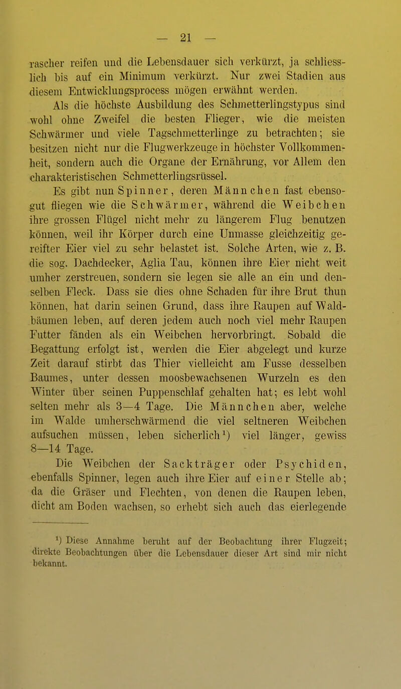 rascher reifen und die Lebensdauer sich verkürzt, ja schliess- lich bis auf ein Minimum verkürzt. Nur zwei Stadien aus diesem Entwieklungsprocess mögen erwähnt werden. Als die höchste Ausbildung des Schmetterlingstypus sind wohl ohne Zweifel die besten Flieger, wie die meisten Schwärmer und viele Tagschmetterlinge zu betrachten; sie besitzen nicht nur die Flugwerkzeuge in höchster Vollkommen- heit, sondern auch die Organe der Ernährung, vor Allem den charakteristischen Schmetterlingsrüssel. Es gibt nun Spinner, deren Männchen fast ebenso- gut fliegen wie die Schwärmer, während die Weibchen ihre grossen Flügel nicht mehr zu längerem Flug benutzen können, weil ihr Körper durch eine Unmasse gleichzeitig ge- reifter Eier viel zu sehr belastet ist. Solche Arten, wie z. B. die sog. Dachdecker, Aglia Tau, können ihre Eier nicht weit umher zerstreuen, sondern sie legen sie alle an ein und den- selben Fleck. Dass sie dies ohne Schaden für ihre Brut thun können, hat darin seinen Grund, dass ihre Raupen auf Wald- bäumen leben, auf deren jedem auch noch viel mehr Raupen Futter fänden als ein Weibchen hervorbringt. Sobald die Begattung erfolgt ist, werden die Eier abgelegt und kurze Zeit darauf stirbt das Thier vielleicht am Fusse desselben Baumes, unter dessen moosbewachsenen Wurzeln es den Winter über seinen Puppenschlaf gehalten hat; es lebt wohl selten mehr als 3—4 Tage. Die Männchen aber, welche im Walde umherschwärmend die viel seltneren Weibchen aufsuchen müssen, leben sicherlich^) viel länger, gewiss 8—14 Tage. Die Weibchen der Sackträger oder Psychiden, ebenfalls Spinner, legen auch ihre Eier auf einer Stelle ab; da die Gräser und Flechten, von denen die Raupen leben, dicht am Boden wachsen, so erhebt sich auch das eierlegende Diese Annahme beruht auf clor Beobachtung ihrer Flugzeit; direkte Beobachtungen über die Lebensdauer dieser Art sind mir nicht bekannt.