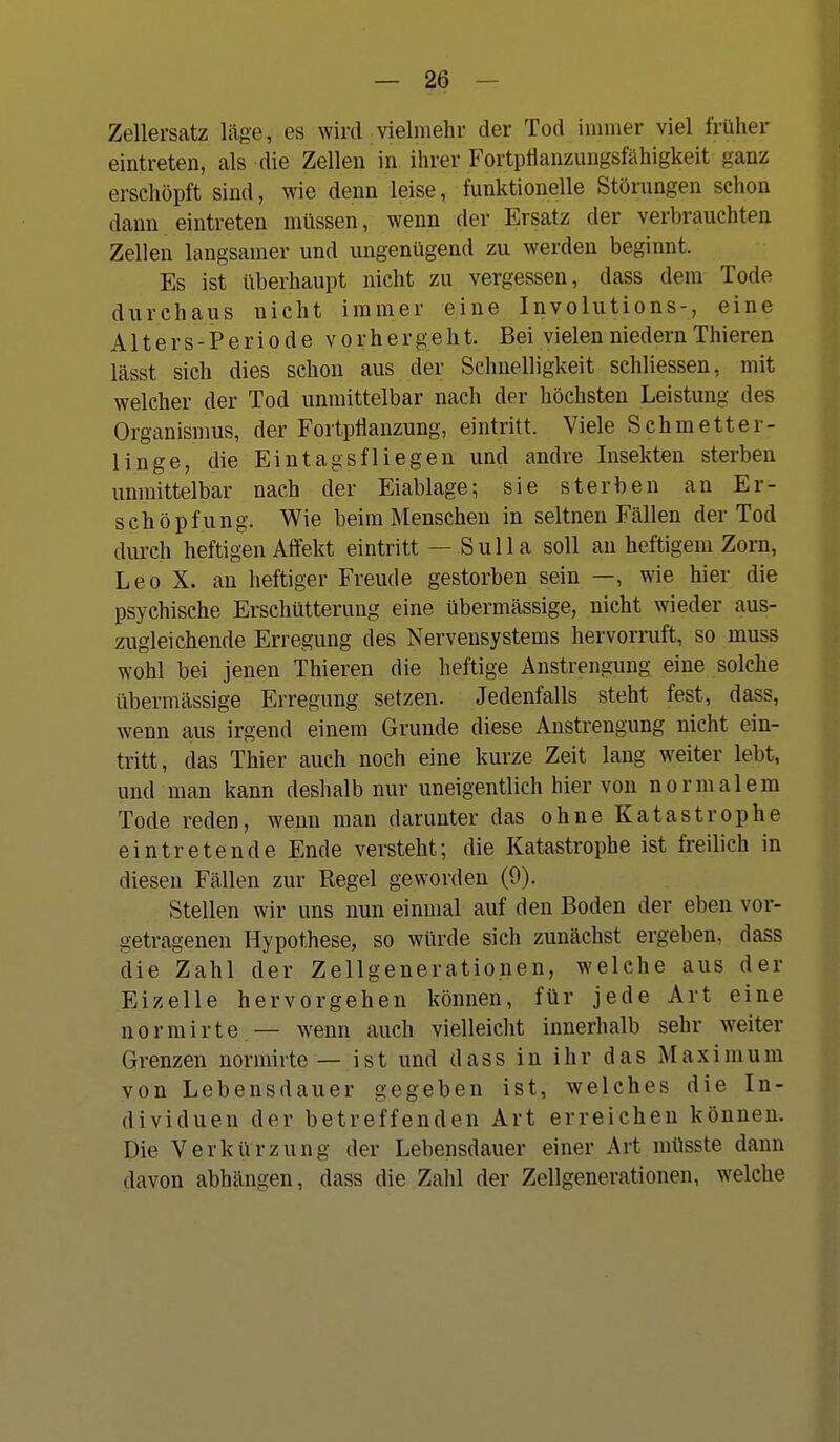 Zellersatz läge, es wird vielmehr der Tod immer viel früher eintreten, als die Zellen in ihrer FortpÜanzungsfähigkeit ganz erschöpft sind, wie denn leise, funktionelle Störungen schon dann eintreten müssen, wenn der Ersatz der verbrauchten Zellen langsamer und ungenügend zu werden beginnt. Es ist überhaupt nicht zu vergessen, dass dem Tode durchaus nicht immer eine Involutions-, eine Alters-Periode vorhergeht. Bei vielenniedernThieren lässt sich dies schon aus der Schnelligkeit schliessen, mit welcher der Tod unmittelbar nach der höchsten Leistung des Organismus, der Fortpflanzung, eintritt. Viele Schmetter- linge, die Eintagsfliegen und andre Insekten sterben unmittelbar nach der Eiablage; sie sterben an Er- schöpfung. Wie beim Menschen in seltnen Fällen der Tod durch heftigen AiTekt eintritt — Sulla soll au heftigem Zorn, Leo X. au heftiger Freude gestorben sein —, wie hier die psychische Erschütterung eine übermässige, nicht wieder aus- zugleichende Erregung des Nervensystems hervormft, so muss wohl bei jenen Thieren die heftige Anstrengung eine solche übermässige Erregung setzen. Jedenfalls steht fest, dass, wenn aus irgend einem Grunde diese Anstrengung nicht ein- tritt, das Thier auch noch eine kurze Zeit lang weiter lebt, und man kann deshalb nur uneigentlich hier von normalem Tode reden, wenn man darunter das ohne Katastrophe eintretende Ende versteht; die Katastrophe ist freilich in diesen Fällen zur Regel geworden (9). Stellen wir uns nun einmal auf den Boden der eben vor- getragenen Hypothese, so würde sich zunächst ergeben, dass die Zahl der Zellgenerationen, welche aus der Eizelle hervorgehen können, für jede Art eine normirte — wenn auch vielleicht innerhalb sehr weiter Grenzen normirte — ist und dass in ihr das Maximum von Lebensdauer gegeben ist, welches die In- dividuen der betreffenden Art erreichen können. Die Verkürzung der Lebensdauer einer Art müsste dann davon abhängen, dass die Zahl der Zellgenerationen, welche