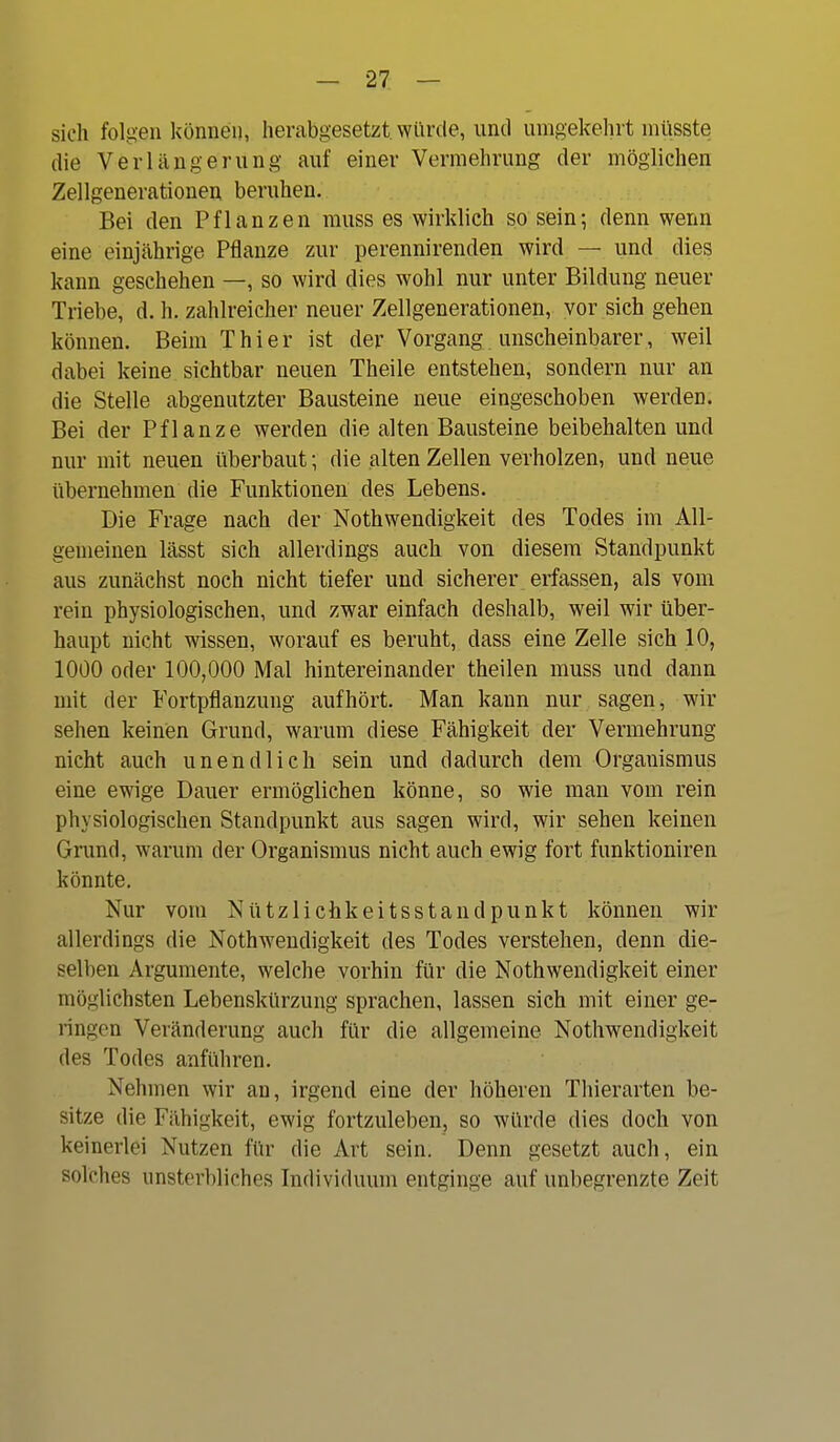 sieh folgen können, herabgesetzt, würde, und umgekehrt müsste die Verlängerung auf einer Vermehrung der möglichen Zellgenerationen beruhen. Bei den Pflanzen muss es wirklich so sein; denn wenn eine einjährige Pflanze zur perennirenden wird — und dies kann geschehen —, so wird dies wohl nur unter Bildung neuer Triebe, d. h. zahlreicher neuer Zellgenerationen, vor sich gehen können. Beim Thier ist der Vorgang unscheinbarer, weil dabei keine sichtbar neuen Theile entstehen, sondern nur an die Stelle abgenutzter Bausteine neue eingeschoben werden. Bei der Pflanze werden die alten Bausteine beibehalten und nur mit neuen überbaut; die alten Zellen verholzen, und neue iibernehmen die Funktionen des Lebens. Die Frage nach der Nothwendigkeit des Todes im All- gemeinen lässt sich allerdings auch von diesem Standpunkt aus zunächst noch nicht tiefer und sicherer erfassen, als vom rein physiologischen, und zwar einfach deshalb, weil wir über- haupt nicht wissen, worauf es beruht, dass eine Zelle sich 10, 1000 oder 100,000 Mal hintereinander theilen muss und dann mit der Fortpflanzung aufhört. Man kann nur sagen, wir sehen keinen Grund, warum diese Fähigkeit der Vermehrung nicht auch unendlich sein und dadurch dem Organismus eine ewige Dauer ermöglichen könne, so wie man vom rein physiologischen Standpunkt aus sagen wird, wir sehen keinen Gnmd, warum der Organismus nicht auch ewig fort funktioniren könnte. Nur vom Nützlichkeitsstandpunkt können wir allerdings die Nothwendigkeit des Todes verstehen, denn die- selben Argumente, welche vorhin für die Nothwendigkeit einer möglichsten Lebenskürzung sprachen, lassen sich mit einer ge- ringen Veränderung auch für die allgemeine Nothwendigkeit des Todes anführen. Nehmen wir an, irgend eine der höheren Tliierarten be- sitze die Fähigkeit, ewig fortzuleben, so würde dies doch von keinerlei Nutzen für die Art sein. Denn gesetzt auch, ein solches unsterbliches Individuum entginge auf unbegrenzte Zeit