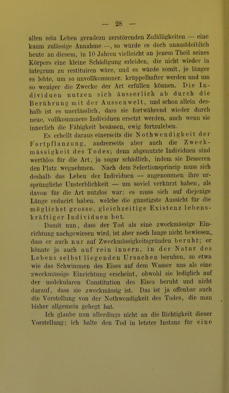 allen sein Leben geradezu zerstörenden Zufälligkeiten — eine kaum zulässige Annahme —, so würde es doch unausbleiblich heute an diesem, in 10 Jahren vielleicht an jenem Theil seines Körpers eine kleine Schädigung erleiden, die nicht wieder in integrum zu restituiren wäre, und es würde somit, je länger es lebte, um so unvollkommner, krüppelhafter werden und um so weniger die Zwecke der Art erfüllen können. Die In- dividuen nutzen sich äusserlich ab durch die Berührung mit der Aussenwelt, und schon allein des- halb ist es unerlässlich, dass sie fortwährend wieder durch neue, voUkommnere Individuen ersetzt werden, auch wenn sie innerlich die Fähigkeit besässen, ewig fortzuleben. Es erhellt daraus einerseits die Nothwendigkeit der Fortpflanzung, andrerseits aber auch die Zweck- mässigkeit des Todes; denn abgenutzte Individuen sind werthlos für die Art, ja sogar schädlich, indem sie Besseren den Platz wegnehmen. Nach dem Selectionsprincip muss sich deshalb das Leben der Individuen — angenommen ihre ur- sprüngliche Unsterblichkeit — um soviel verkürzt haben, als davon für die Art nutzlos war; es muss sich auf diejenige Länge reducirt haben, welche die günstigste Aussicht für die möglichst grosse, gleichzeitige Existenz lebens- kräftiger Individuen bot. Damit nun, dass der Tod als eine zweckmässige Ein- richtung nachgewiesen wird, ist aber noch lange nicht bewiesen,, dass er auch nur auf Zweckmässigkeitsgründen beruht; er könnte ja auch auf rein Innern, in der Natur des Lebens selbst liegenden Ursachen beruhen, so etwa wie das Schwimmen des Eises auf dem Wasser uns als eine zweckmässige Einrichtung erscheint, obwohl sie lediglich auf der molekularen Constitution des Eises beruht und nicht darauf, dass sie zweckmässig ist. Das ist ja offenbar auch die Vorstellung von der Noth wendigkeit des Todes, die man bisher allgemein gehegt hat. Ich glaube nun allerdings nicht an die Richtigkeit dieser Vorstellung; ich lialte den Tod in letzter Instanz für eine
