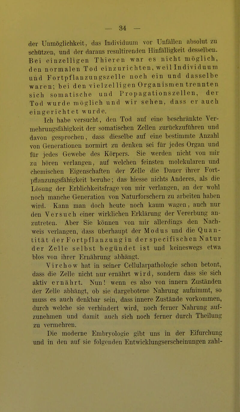 der Unmöglichkeit, das Individuum vor Unfällen absolut zu schützen, und der daraus resultirendeu Hinfälligkeit desselben. Bei einzelligen Thieren war es nicht möglich, den normalen Tod einzurichten, weil Individuum und Fortpflanzungszelle noch ein und dasselbe waren; bei den vielzelligen Organismen trennten sich somatische und Tropagationszellen, der Tod wurde möglich und wir sehen, dass er auch eingerichtet wurde. Ich habe versucht, den Tod auf eine beschränkte Ver- mehrungsfähigkeit der somatischen Zellen zurückzuführen und davon gesprochen, dass dieselbe auf eine bestimmte Anzahl von Generationen normirt zu denken sei für jedes Organ und für jedes Gewebe des Körpers. Sie werden nicht von mir ZLi hören verlangen, auf welchen feinsten molekularen und chemischen Eigenschaften der Zelle die Dauer ihrer Fort- pflanzungsfähigkeit beruhe; das- hiesse nichts Anderes, als die Lösung der Erblichkeitsfrage von mir verlangen, an der wohl noch manche Generation von Naturforschern zu arbeiten haben wird. Kann man doch heute noch kaum wagen, auch nur den Versuch einer wirklichen Erklärung der Vererbung an- zutreten. Aber Sie können von mir allerdings den Nach- weis verlangen, dass überhaupt der Modus und die Quan- tität der Fortpfl anzung in der specifischen Natur der Zelle selbst begündet ist und keineswegs etwa blos von ihrer Ernährung abhängt. Virchow hat in seiner Cellularpathologie schon betont, dass die Zelle nicht nur ernährt wird, sondern dass sie sich aktiv ernährt. Nun! wenn es also von Innern Zuständen der Zelle abhängt, ob sie dargebotene Nahrung aufnimmt, so muss es auch denkbar sein, dass innere Zustände vorkommen, durch welche sie verhindert wird, noch ferner Nahrung auf- zunehmen und damit aucli sich noch ferner durch Theilung zu vermehren. Die moderne Embryologie gibt uns in der Eifurchung und in den auf sie folgenden Entwicklungsei-scheinungen zahl-