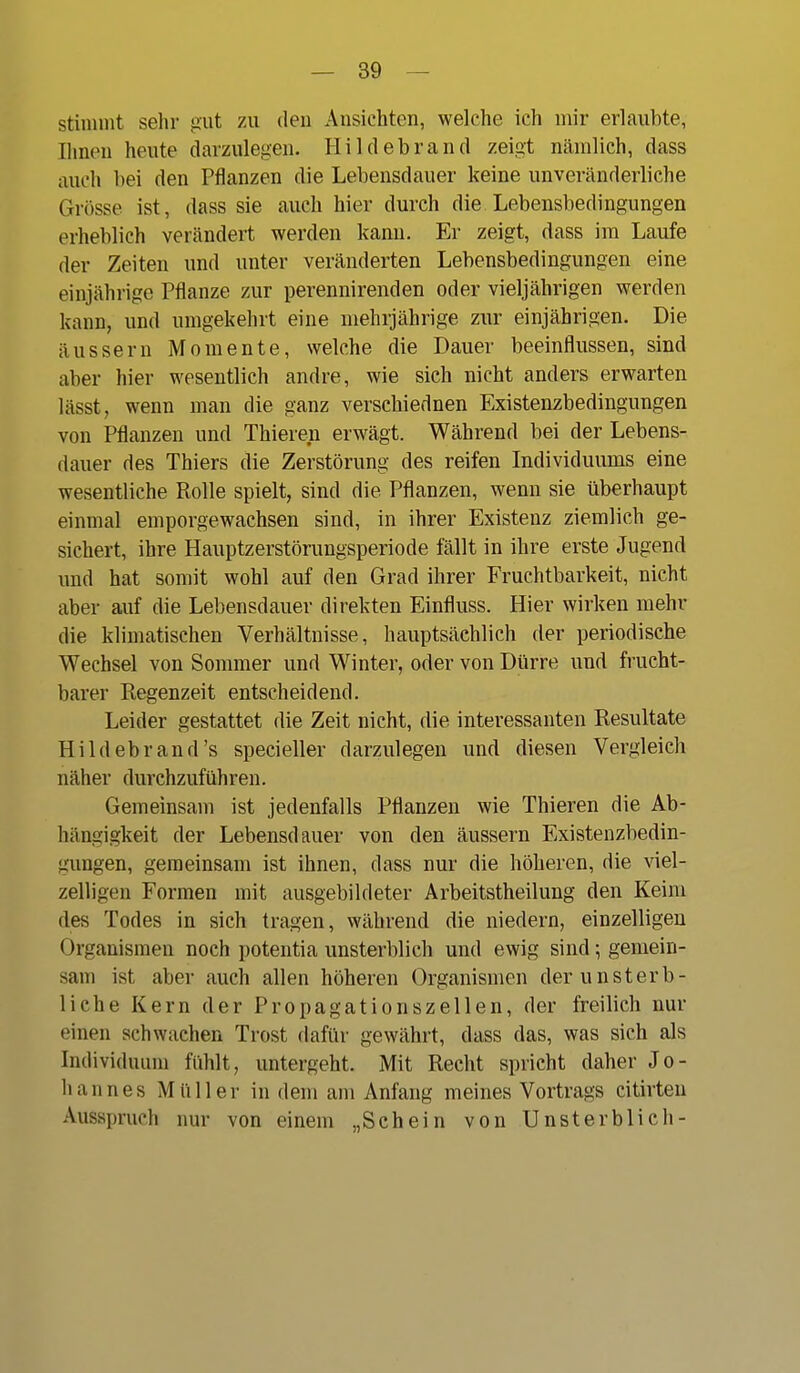 stimmt sehr gut zn den Ansichten, welche ich mir erlaubte, Ihnen heute darzulegen. Hildebrand zeigt nämlich, dass auch bei den Pflanzen die Lebensdauer keine unveränderliche Grösse ist, dass sie auch hier durch die Lebensbedingungen erheblich verändert werden kann. Er zeigt, dass im Laufe der Zeiten und unter veränderten Lebensbedingungen eine einjährige Pflanze zur perennirenden oder vieljährigen werden kann, und umgekehrt eine mehrjährige zur einjährigen. Die äussern Momente, welche die Dauer beeinflussen, sind aber hier wesentlich andre, wie sich nicht anders erwarten lässt, wenn man die ganz verschiednen Existenzbedingungen von Pflanzen und Thieren erwägt. Während bei der Lebens- dauer des Thiers die Zerstörung des reifen Individuums eine wesentliche Rolle spielt, sind die Pflanzen, wenn sie überhaupt einmal emporgewachsen sind, in ihrer Existenz ziemlich ge- sichert, ihre Hauptzerstörungsperiode fällt in ihre erste Jugend und hat somit wohl auf den Grad ihrer Fruchtbarkeit, nicht aber auf die Lebensdauer direkten Einfluss. Hier wirken mehr die klimatischen Verhältnisse, hauptsächlich der periodische Wechsel von Sommer und Winter, oder von Dürre und frucht- barer Regenzeit entscheidend. Leider gestattet die Zeit nicht, die interessanten Resultate Hildebrand's specieller darzulegen und diesen Vergleich näher durchzuführen. Gemeinsam ist jedenfalls Pflanzen wie Thieren die Ab- hängigkeit der Lebensdauer von den äussern Existenzbedin- gungen, geraeinsam ist ihnen, dass nur die höheren, die viel- zelligen Formen mit ausgebildeter Arbeitstheilung den Keim des Todes in sich tragen, während die niedern, einzelligen Organismen noch potentia unsterblich und ewig sind; gemein- sam ist aber auch allen höheren Organismen der unsterb- liche Kern der Propagationszellen, der freilich nur einen schwachen Trost dafür gewährt, dass das, was sich als Individuum fühlt, untergeht. Mit Recht spricht daher Jo- hannes Müller in dem am Anfang meines Vortrags citirten Ausspruch nur von einem „Schein von Unsterblich-