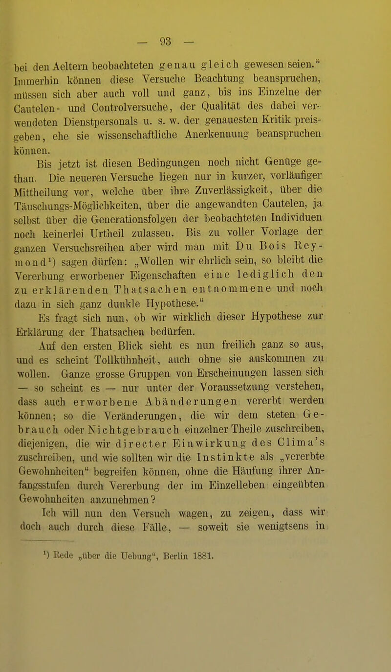 bei den Aeltern beobachteten genau gleich gewesen seien. Iirinierhin können diese Versuche Beachtung beanspruchen, müssen sich aber auch voll und ganz, bis ins Einzelne der Cautelen- und Controlversuche, der Qualität des dabei ver- wendeten Dienstpersonals u. s. w. der genauesten Kritik preis- geben, ehe sie wissenschaftliche Anerkennung beanspruchen können. Bis jetzt ist diesen Bedingungen noch nicht Genüge ge- than. Die neueren Versuche liegen nur in kurzer, vorläufiger Mittheilung vor, welche über ihre Zuverlässigkeit, über die Täuschungs-Möglichkeiten, über die angewandten Cautelen, ja selbst über die Generationsfolgen der beobachteten Individuen noch keinerlei Urtheil zulassen. Bis zu voller Vorlage der ganzen Versuchsreihen aber wird man mit Du Bois Rey- mond^) sagen dürfen: „Wollen wir ehrlich sein, so bleibt die Vererbung erworbener Eigenschaften eine lediglich den zu erklärenden Thatsachen entnommene und noch dazu in sich ganz dunkle Hypothese. Es fi-agt sich mm, ob wir wirklich dieser Hypothese zur Erklärung der Thatsachen bedürfen. Auf den ersten Blick sieht es nun freilich ganz so aus, und es scheint Tollkühnheit, auch ohne sie auskommen zu wollen. Ganze grosse Gruppen von Erscheinungen lassen sieh — so scheint es — nur unter der Voraussetzung verstehen, dass auch erworbene Abänderungen vererbt werden können; so die Veränderungen, die wir dem steten Ge- brauch oder Nichtgebrauch einzelner Theile zuschreiben, diejenigen, die wir directer Einwirkung des Clima's zuschreiben, und wie sollten wir die Instinkte als „vererbte Gewohnheiten begreifen können, ohne die Häufung ihrer An- fangsstufen durch Vererbung der im Einzelleben eingeübten Gewohnheiten anzunehmen ? Ich will nun den Versuch wagen, zu zeigen, dass wir doch auch durch diese Fälle, — soweit sie wenigtsens in ') Kede „über die Uebung, Berlin 1881.