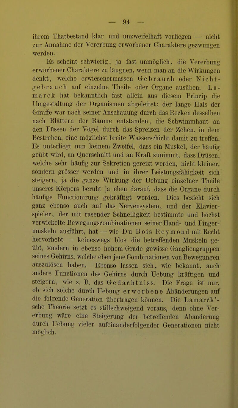 ihrem Thatbestand klar und unzweifelhaft vorliegen — nicht zur Annahme der Vererbung erworbener Charaktere gezwungen werden. Es scheint schwierig, ja fast unmöglich, die Vererbung erworbener Charaktere zu läugnen, wenn man an die Wirkungen denkt, welche erwiesenermassen Gebrauch oder Nicht- gebrauch auf einzelne Theile oder Organe ausüben. La- marck hat bekanntlich fast allein aus diesem Princip die Umgestaltung der Organismen abgeleitet; der lange Hals der Giraffe war nach seiner Anschauung durch das Kecken desselben nach Blättern der Bäume entstanden, die Schwimmhaut an den Füssen der Vögel durch das Spreizen der Zehen, in dem Bestreben, eine möglichst breite Wasserschicht damit zu treffen. Es unterliegt nun keinem Zweifel, dass ein Muskel, der häufig geübt wird, an Querschnitt und an Kraft zunimmt, dass Drüsen, welche sehr häufig zur Sekretion gereizt werden, nicht kleiner, sondern grösser werden und in ihrer Leistungsfähigkeit sich steigern, ja die ganze Wirkung der Uebung einzelner Theile unseres Körpers beruht ja eben darauf, dass die Organe durch häufige Functionirung gekräftigt werden. Dies bezieht sich ganz ebenso auch auf das Nervensystem, und der Klavier- spieler, der mit rasender Schnelligkeit bestimmte und höchst verwickelte Bewegungscombinationen seiner Hand- und Finger- muskeln ausführt, hat — wie Du Bois Reymond mit Recht hervorhebt — keineswegs blos die betreffenden Muskeln ge- übt, sondern in ebenso hohem Grade gewisse Gangliengruppen seines Gehirns, welche eben jene Combinationen von Bewegungen auszLÜösen haben. Ebenso lassen sich, wie bekannt, auch andere Functionen des Gehirns durch Uebung kräftigen und steigern, wie z. B. das Gedächtniss. Die Frage ist nur, ob sich solche durch Uebung erworbene Abänderungen auf die folgende Generation übertragen können. Die Lamarck'- sche Theorie setzt es stillschweigend voraus, denn ohne Ver- erbung wäre eine Steigerung der betreffenden Abänderung durch Uebung vieler aufeinanderfolgender Generationen nicht möglich.