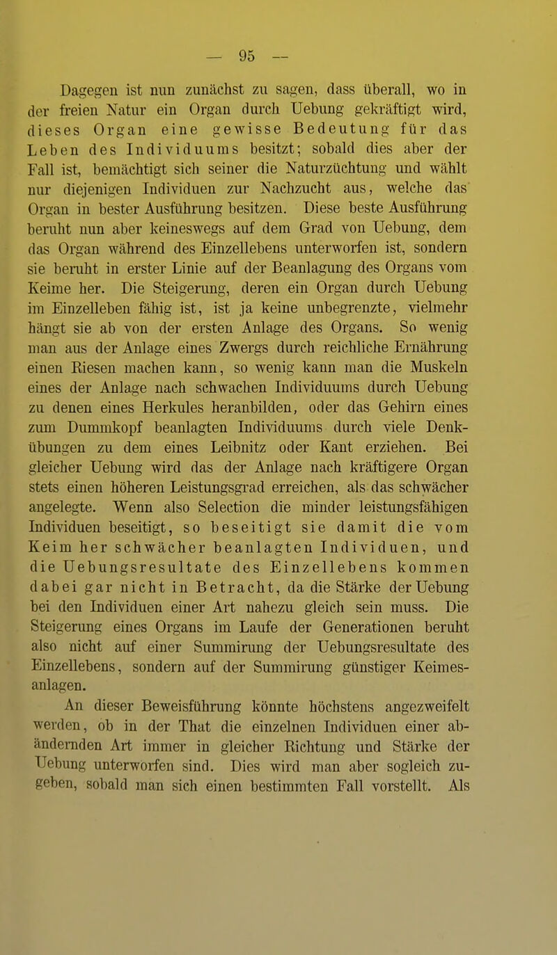 Dagegen ist nun zunächst zu sagen, dass überall, wo in der freien Natur ein Organ durch Uebung gekräftigt wird, dieses Organ eine gewisse Bedeutung für das Leben des Individuums besitzt; sobald dies aber der Fall ist, bemächtigt sich seiner die Naturzüchtung und wählt nur diejenigen Individuen zur Nachzucht aus, welche das Organ in bester Ausführung besitzen. Diese beste Ausführung beruht nun aber keineswegs auf dem Grad von Uebung, dem das Organ während des Einzellebens unterworfen ist, sondern sie beniht in erster Linie auf der Beanlagung des Organs vom Keime her. Die Steigerung, deren ein Organ durch Uebung im Einzelleben fähig ist, ist ja keine unbegrenzte, vielmehr hängt sie ab von der ersten Anlage des Organs. So wenig man aus der Anlage eines Zwergs durch reichliche Ernährung einen Kiesen machen kann, so wenig kann man die Muskeln eines der Anlage nach schwachen Individuums durch Uebung zu denen eines Herkules heranbilden, oder das Gehirn eines zum Dummkopf beanlagten Individuums durch viele Denk- übungen zu dem eines Leibnitz oder Kant erziehen. Bei gleicher Uebung wird das der Anlage nach kräftigere Organ stets einen höheren Leistungsgrad erreichen, als das schwächer angelegte. Wenn also Selection die minder leistungsfähigen Individuen beseitigt, so beseitigt sie damit die vom Keim her schwächer beanlagten Individuen, und die Uebungsresultate des Einzellebens kommen dabei gar nicht in Betracht, da die Stärke der Uebung bei den Individuen einer Art nahezu gleich sein muss. Die Steigerung eines Organs im Laufe der Generationen beruht also nicht auf einer Summirung der Uebungsresultate des Einzellebens, sondern auf der Summirung günstiger Keimes- anlagen. An dieser Beweisführung könnte höchstens angezweifelt werden, ob in der That die einzelnen Individuen einer ab- ändernden Art immer in gleicher Richtung und Stärke der Uebung unterworfen sind. Dies wird man aber sogleich zu- geben, sobald man sich einen bestimmten Fall vorstellt. Als