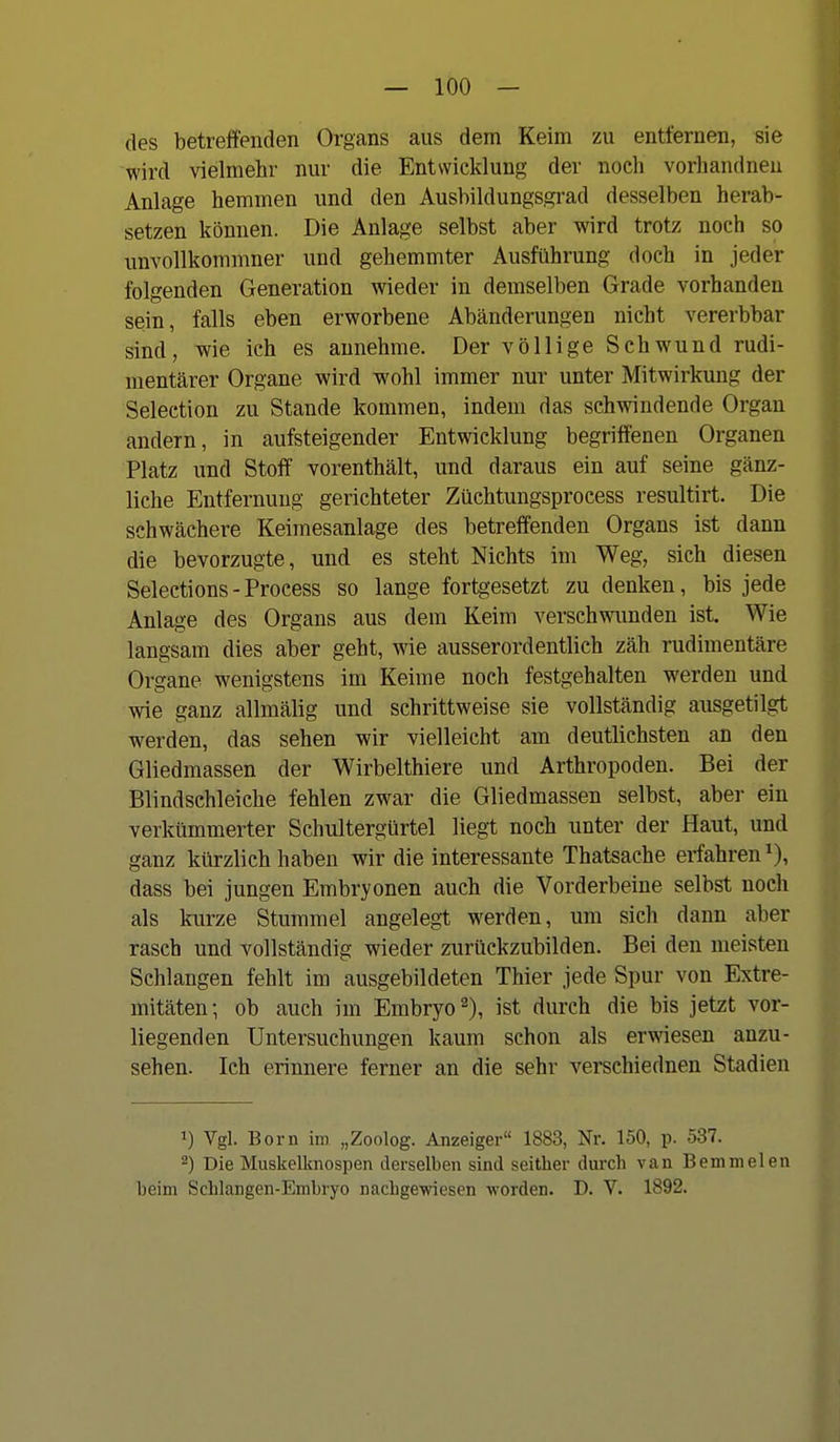 des betreffenden Organs aus dem Keim zu entfernen, sie wird vielmehr nur die Entwicklung der noch vorliandneu Anlage hemmen und den Ausbildungs,gi-ad desselben herab- setzen können. Die Anlage selbst aber wird trotz noch so unvollkommner und gehemmter Ausführung doch in jeder folgenden Generation wieder in demselben Grade vorhanden sein, falls eben erworbene Abänderungen nicht vererbbar sind, wie ich es annehme. Der völlige Schwund rudi- mentärer Organe wird wohl immer nur unter Mitwirkung der Selection zu Stande kommen, indem das schwindende Organ andern, in aufsteigender Entwicklung begriffenen Organen Platz und Stoff vorenthält, und daraus ein auf seine gänz- liche Entfernung gerichteter Züchtungsprocess resultirt. Die schwächere Keimesanlage des betreffenden Organs ist dann die bevorzugte, und es steht Nichts im Weg, sich diesen Selections-Process so lange fortgesetzt zu denken, bis jede Anlage des Organs aus dem Keim verschwimden ist. Wie langsam dies aber geht, wie ausserordentlich zäh rudimentäre Organe wenigstens im Keime noch festgehalten werden und wie ganz allmälig und schrittweise sie vollständig ausgetilgt werden, das sehen wir vielleicht am deutlichsten an den Gliedmassen der Wirbelthiere und Arthropoden. Bei der Blindschleiche fehlen zwar die Gliedmassen selbst, aber ein verkümmerter Schultergürtel liegt noch unter der Haut, und ganz kürzlich haben wir die interessante Thatsache erfahren^), dass bei jungen Embryonen auch die Vorderbeine selbst noch als kurze Stummel angelegt werden, um sich dann aber rasch und vollständig wieder zurückzubilden. Bei den meisten Schlangen fehlt im ausgebildeten Thier jede Spur von Extre- mitäten; ob auch im Embryo 2), ist durch die bis jetzt vor- liegenden Untersuchungen kaum schon als erwiesen anzu- sehen. Ich erinnere ferner an die sehr verschiednen Stadien 1) Vgl. Born im „Zoolog. Anzeiger 1883, Nr. 150, p. 537. 2) Die Muskelknospen derselben sind seither durch van Bemmelen beim Schlangen-Embryo nachgewiesen worden. D. V. 1892.