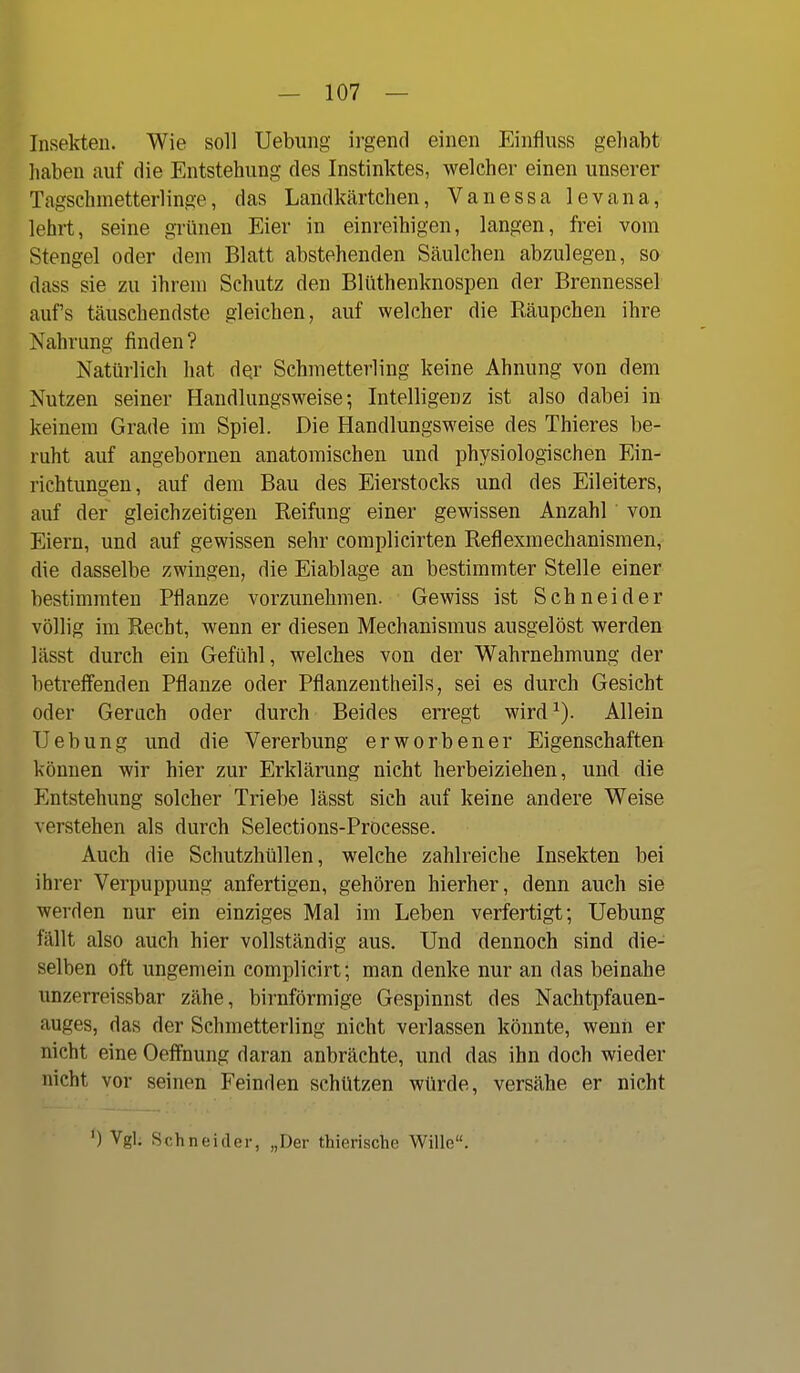 Insekten. Wie soll Uebung irgend einen Einfluss gehabt haben auf die Entstehung des Instinktes, welcher einen unserer Tagschmetterlinge, das Landkärtchen, Vanessa levana, lehrt, seine grünen Eier in einreihigen, langen, frei vom Stengel oder dem Blatt abstehenden Säulchen abzulegen, so dass sie zu ihrem Schutz den Blüthenknospen der Brennessel auf's täuschendste gleichen, auf welcher die Räupchen ihre Nahrung finden? Natürlich hat dQr Schmetterling keine Ahnung von dem Nutzen seiner Handlungsweise; Intelligenz ist also dabei in keinem Grade im Spiel. Die Handlungsweise des Thieres be- ruht auf angebornen anatomischen und physiologischen Ein- richtungen, auf dem Bau des Eierstocks und des Eileiters, auf der gleichzeitigen Reifimg einer gewissen Anzahl von Eiern, und auf gewissen sehr complicirten Reflexmechanismen, die dasselbe zwingen, die Eiablage an bestimmter Stelle einer bestimmten Pflanze vorzunehmen. Gewiss ist Schneider völlig im Recht, wenn er diesen Mechanismus ausgelöst werden lässt durch ein Gefühl, welches von der Wahrnehmung der betreflenden Pflanze oder Pflanzentheils, sei es durch Gesicht oder Geruch oder durch Beides erregt wird^). Allein Uebung und die Vererbung erworbener Eigenschaften können wir hier zur Erklärung nicht herbeiziehen, und die Entstehung solcher Triebe lässt sich auf keine andere Weise verstehen als durch Selections-Processe. Auch die Schutzhüllen, welche zahlreiche Insekten bei ihrer Verpuppung anfertigen, gehören hierher, denn auch sie werden nur ein einziges Mal im Leben verfertigt; Uebung fällt also auch hier vollständig aus. Und dennoch sind die- selben oft ungemein complicirt; man denke nur an das beinahe imzerreissbar zähe, birnförmige Gespinnst des Nachtpfauen- auges, das der Schmetterling nicht verlassen könnte, wenn er nicht eine Oeffnung daran anbrächte, und das ihn doch wieder nicht vor seinen Feinden schützen würde, versähe er nicht ') Vgl. Schneider, „Der thierische Wille.