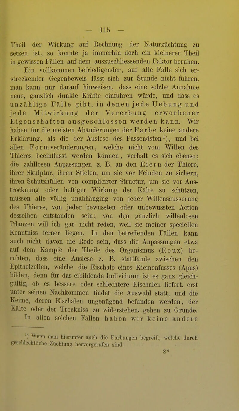 Theil der Wirkung auf Rechnung der Naturzüchtung zu setzen ist, so könnte ja immerhin doch ein kleinerer Theil in gewissen Fällen auf dem auszuschliessenden Faktor beruhen. Ein vollkommen befriedigender, auf alle Fälle sich er- streckender Gegenbeweis lässt sich zur Stunde nicht führen, man kann nur darauf hinweisen, dass eine solche Annahme neue, gänzlich dunkle Kräfte einführen würde, und dass es unzählige Fälle gibt, in denen jede Uebung und jede Mitwirkung der Vererbung erworbener Eigenschaften ausgeschlossen werden kann. Wir haben für die meisten Abänderungen der Farbe keine andere Erklärung, als die der Auslese des Passendsten^), und bei allen F o r m Veränderungen, welche nicht vom Willen des Thieres beeinflusst werden können, verhält es sich ebenso; die zahllosen Anpassungen z. B. an den Eiern der Thiere, ihrer Skulptur, ihren Stielen, um sie vor Feinden zu sichern, ihren Schutzhüllen von complicirter Structur, um sie vor Aus- trocknung oder heftiger Wirkung der Kälte zu schützen, müssen alle völlig unabhänging von jeder Willensäusserung des Thieres, von jeder bewussten oder unbewussten Action desselben entstanden sein; von den gänzlich willenlosen Pflanzen will ich gar nicht reden, weil sie meiner speciellen Kenntniss ferner liegen. In den betreffenden Fällen kann auch nicht davon die Eede sein, dass die Anpassungen etwa auf dem Kampfe der Theile des Organismus (Roux) be- ruhten, dass eine Auslese z. B. stattfände zwischen den Epithelzellen, welche die Eischale eines Kiemenfusses (Apus) bilden, denn für das eibildende Individuum ist es ganz gleich- gültig, ob es bessere oder schlechtere Eischalen liefert, erst unter seinen Nachkommen findet die Auswahl statt, und die Keime, deren Eischalen ungenügend befunden werden, der Kälte oder der Trockniss zu widerstehen, gehen zu Grunde. In allen solchen Fällen haben wir keine andere *) Wenn man hierunter auch die Färbungen begreift, welche durch geschlechtliche Züchtung hervorgerufen sind. 8*