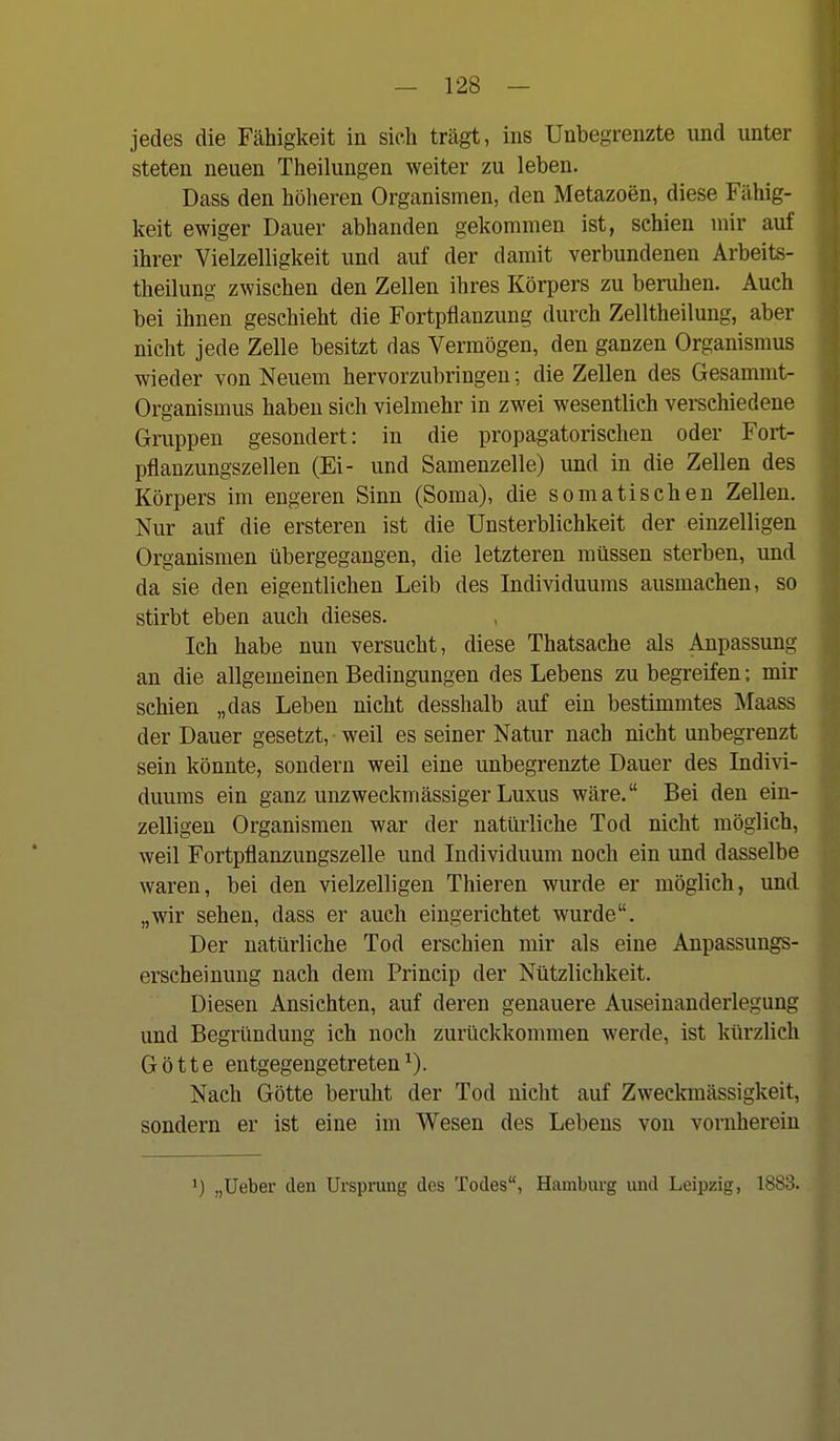 jedes die Fähigkeit in sich trägt, ins Unbegrenzte und unter steten neuen Theilungen weiter zu leben. Dass den höheren Organismen, den Metazoen, diese Fähig- keit ewiger Dauer abhanden gekommen ist, schien mir auf ihrer Vielzelligkeit und auf der damit verbundenen Arbeits- theilung zwischen den Zellen ihres Körpers zu beruhen. Auch bei ihnen geschieht die Fortpflanzung durch Zelltheilung, aber nicht jede Zelle besitzt das Vermögen, den ganzen Organismus wieder von Neuem hervorzubringen; die Zellen des Gesammt- Organismus haben sich vielmehr in zwei wesentlich verschiedene Gruppen gesondert: in die propagatorischen oder Fort- pflauzungszellen (Ei- und Samenzelle) und in die Zellen des Körpers im engeren Sinn (Soma), die somatischen Zellen. Nur auf die ersteren ist die Unsterblichkeit der einzelligen Organismen übergegangen, die letzteren müssen sterben, und da sie den eigentlichen Leib des Individuums ausmachen, so stirbt eben auch dieses. Ich habe nun versucht, diese Thatsache als Anpassung an die allgemeinen Bedingungen des Lebens zu begreifen: mir schien „das Leben nicht desshalb auf ein bestimmtes Maass der Dauer gesetzt, weil es seiner Natur nach nicht unbegrenzt sein könnte, sondern weil eine unbegrenzte Dauer des Indivi- duums ein ganz unzweckmässiger Luxus wäre. Bei den ein- zelligen Organismen war der natürliche Tod nicht möglich, weil Fortpflanzungszelle und Individuum noch ein und dasselbe waren, bei den vielzelligen Thieren wurde er möglich, und „wir sehen, dass er auch eingerichtet wurde. Der natürliche Tod erschien mir als eine Anpassungs- erscheinung nach dem Princip der Nützlichkeit. Diesen Ansichten, auf deren genauere Auseinanderlegung und Begründung ich noch zurückkommen werde, ist kürzlich Götte entgegengetreten^). Nach Götte beruht der Tod nicht auf Zweckmässigkeit, sondern er ist eine im Wesen des Lebens von vornherein 1) „Ueber den Ursprung des Todes, Hamburg und Leipzig, 1883.