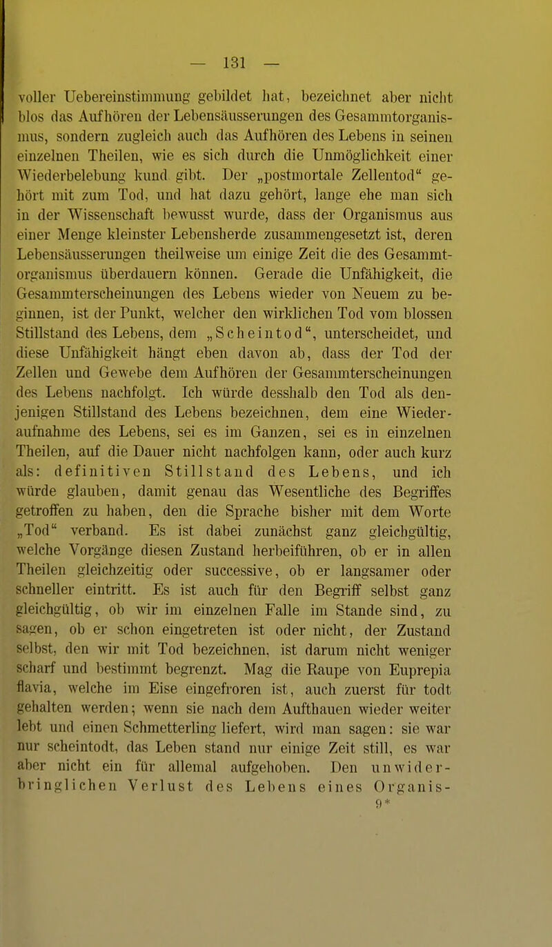 voller UebereinstimmuDg gebildet hat, bezeichnet aber nicht blos das Aufhören der Lebensäusserungen des Gesammtorganis- nius, sondern zugleich auch das Aufhören des Lebens in seinen einzelnen Theilen, wie es sich durch die Unmöglichkeit einer Wiederbelebung kund. gibt. Der „postmortale Zellentod ge- hört mit zum Tod, und hat dazu gehört, lange ehe man sich in der Wissenschaft bewusst wurde, dass der Organismus aus einer Menge kleinster Lebensherde zusammengesetzt ist, deren Lebensäusserungen theilweise um einige Zeit die des Gesammt- organismus überdauern können. Gerade die Unfähigkeit, die Gesammterscheinungen des Lebens wieder von Neuem zu be- ginnen, ist der Punkt, welcher den wirklichen Tod vom blossen Stillstand des Lebens, dem „Scheintod, unterscheidet, und diese Unfähigkeit hängt eben davon ab, dass der Tod der Zellen und Gewebe dem Aufhören der Gesammterscheinungen des Lebens nachfolgt. Ich würde desshalb den Tod als den- jenigen Stillstand des Lebens bezeichnen, dem eine Wieder- aufnahme des Lebens, sei es im Ganzen, sei es in einzelnen Theilen, auf die Dauer nicht nachfolgen kann, oder auch kurz als: definitiven Stillstand des Lebens, und ich würde glauben, damit genau das Wesentliche des Begriffes getroffen zu haben, den die Sprache bisher mit dem Worte „Tod verband. Es ist dabei zunächst ganz gleichgültig, welche Vorgänge diesen Zustand herbeiführen, ob er in allen Theilen gleichzeitig oder successive, ob er langsamer oder schneller eintritt. Es ist auch für den Begriff selbst ganz gleichgültig, ob wir im einzelnen Falle im Stande sind, zu sagen, ob er schon eingetreten ist oder nicht, der Zustand selbst, den wir mit Tod bezeichnen, ist darum nicht weniger scharf und bestimmt begrenzt. Mag die Raupe von Euprepia flavia, welche im Eise eingefroren ist, auch zuerst für todt gehalten werden; wenn sie nach dem Aufthauen wieder weiter lebt und einen Schmetterling liefert, wird man sagen: sie war nur scheintodt, das Leben stand nur einige Zeit still, es war aber nicht ein für allemal aufgehoben. Den unwider- bringlichen Verlust des Lebens eines Organis-