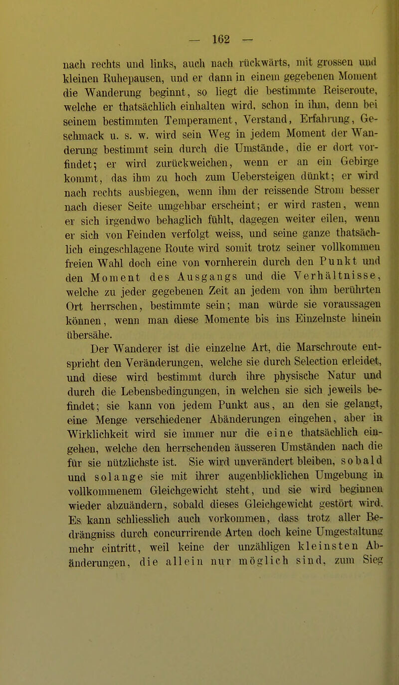 nach rechts und links, auch nach rückwärts, mit grossen und kleinen Ruhepausen, und er dann in einem gegebenen Moment die Wanderung beginnt, so liegt die bestimmte Reiseroute, welche er thatsächlich einhalten wird, schon in ihm, denn bei seinem bestimmten Temperament, Verstand, Erfahrung, Ge- schmack u. s. w. wird sein Weg in jedem Moment der Wan- derung bestimmt sein durch die Umstände, die er dort vor- findet; er wird zurückweichen, wenn er an ein Gebirge kommt, das ihm zu hoch zum Uebersteigen dünkt; er wird nach rechts ausbiegen, wenn ihm der reissende Strom besser nach dieser Seite umgehbar erscheint; er wird rasten, wenn er sich irgendwo behaglich fühlt, dagegen weiter eilen, wenn er sich von Feinden verfolgt weiss, und seine ganze thatsäch- lich eingeschlagene Route wird somit trotz seiner vollkommen freien Wahl doch eine von vornherein durch den Punkt und den Moment des Ausgangs und die Verhältnisse, welche zu jeder gegebenen Zeit an jedem von ihm berührten Ort herrschen, bestimmte sein; man würde sie voraussagen können, wenn man diese Momente bis ins Einzelnste hinein übersähe. Der Wanderer ist die einzelne Art, die Marschroute ent- spricht den Veränderungen, welche sie durch Selection erleidet, und diese wird bestimmt durch ihre physische Natur und durch die Lebensbedingungen, in welchen sie sich jeweils be- findet; sie kann von jedem Punkt aus, an den sie gelangt, eine Menge verschiedener Abänderungen eingehen, aber m Wirklichkeit wird sie immer nur die eine thatsächlich ein- gehen, welche den herrschenden äusseren Umständen nach die für sie nützlichste ist. Sie wird unverändert bleiben, sobald und solange sie mit ihrer augenblicklichen Umgebung i vollkommenem Gleichgewicht steht, und sie wird beginne wieder abzuändern, sobald dieses Gleichgewicht gestört wird Es kann schliesslich auch vorkommen, dass trotz aller Be drängniss durch concurrirende Arten doch keine Umgestaltun mehr eintritt, weil keine der unzähligen kleinsten Ab änderungen, die allein nur möglich sind, zum Sie