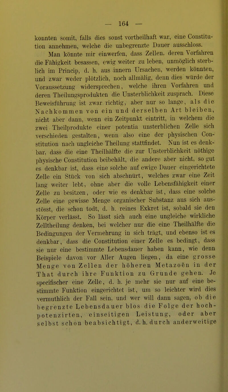 konnten somit, falls dies sonst vortheilhaft war, eine Constitu- tion annehmen, welche die unbegrenzte Dauer aussehloss. Man könnte mir einwerfen, dass Zellen, deren Vorfahren die Fähigkeit besassen, ewig weiter zu leben, unmöglich sterb- lich im Princip, d. h. aus Innern Ursachen, werden könnten, und zwar weder plötzlich, noch allmälig, denn dies würde der Voraussetzung widersprechen, welche ihren Vorfahren und deren Theilungsprodukten die Unsterblichkeit zusprach. Diese Beweisführung ist zwar richtig, aber nur so lange, als die Nachkommen von ein und derselben Art bleiben, nicht aber dann, wenn ein Zeitpunkt eintritt, in welchem die zwei Theilprodukte einer potentia unsterblichen Zelle sich verschieden gestalten, wenn also eine der physischen Con- stitution nach ungleiche Theilung stattfindet. Nun ist es denk- bar, dass die eine Theilhälfte die zur Unsterblichkeit nöthige physische Constitution beibehält, die andere aber nicht, so gut es denkbar ist, dass eine solche auf ewige Dauer eingerichtete Zelle ein Stück von sich abschnürt, welches zwar eine Zeit lang weiter lebt, ohne aber die volle Lebensfähigkeit einer Zelle zu besitzen, oder wie es denkbar ist, dass eine solche Zelle eine gewisse Menge organischer Substanz aus sich aus- stösst, die schon todt, d. h. reines Exkret ist, sobald sie den Körper verlässt. So lässt sich auch eine ungleiche wirkliche Zelltheilung denken, bei welcher nur die eine Theilhälfte die Bedingungen der Vermehrung in sich trägt, und ebenso ist es denkbar, dass die Constitution einer Zelle es bedingt, dass sie nur eine bestimmte Lebensdauer haben kann, wie denn Beispiele davon vor Aller Augen liegen, da eine grosse Menge von Zellen der höheren Metazoen in der That durch ihre Funktion zu Grunde gehen. Je specifischer eine Zelle, d. h. je mehr sie nur auf eine be- stimmte Funktion eingerichtet ist, um so leichter wird dies vermuthlich der Fall sein, und wer will dann sagen, ob die begrenzte Lebensdauer blos die Folge der hoch- potenzirten, einseitigen Leistung, oder aber selbst schon beabsichtigt, d.h. durch anderweitige