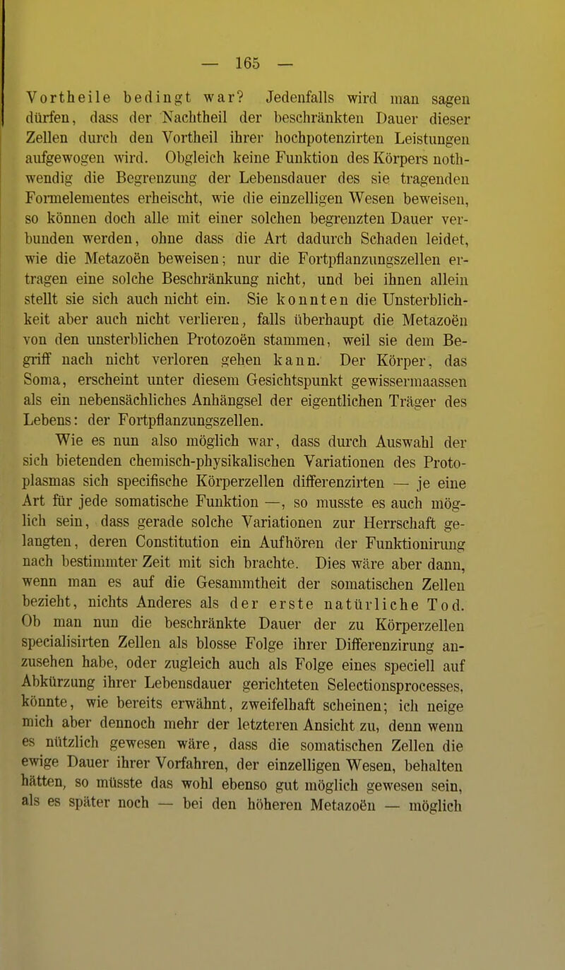 Vortheile bedingt war? Jedenfalls wird man sagen dürfen, dass der Nachtheil der beschränkten Dauer dieser Zellen durch den Vortheil ihrer hochpotenzirten Leistungen aufgewogen wird. Obgleich keine Funktion des Körpers noth- wendig die Begrenzung der Lebensdauer des sie tragenden Fomelementes erheischt, wie die einzelligen Wesen beweisen, so können doch alle mit einer solchen begrenzten Dauer ver- bunden werden, ohne dass die Art dadurch Schaden leidet, wie die Metazoen beweisen; nur die Fortpflanzungszellen er- tragen eine solche Beschränkung nicht, und bei ihnen allein stellt sie sich auch nicht ein. Sie konnten die Unsterblich- keit aber auch nicht verlieren, falls überhaupt die Metazoen von den unsterblichen Protozoen stammen, weil sie dem Be- griff nach nicht verloren gehen kann. Der Körper, das Soma, erscheint unter diesem Gesichtspunkt gewissermaassen als ein nebensächliches Anhängsel der eigentlichen Träger des Lebens: der Fortpflanzungszellen. Wie es nun also möglich war, dass durch Auswahl der sich bietenden chemisch-physikalischen Variationen des Proto- plasmas sich specifische Körperzellen differenzirten — je eine Art für jede somatische Funktion —, so musste es auch mög- lich sein, dass gerade solche Variationen zur Herrschaft ge- langten, deren Constitution ein Aufhören der Funktionirung nach bestimmter Zeit mit sich brachte. Dies wäre aber dann, wenn man es auf die Gesammtheit der somatischen Zellen bezieht, nichts Anderes als der erste natürliche Tod. Ob man nun die beschränkte Dauer der zu Körperzellen specialisirten Zellen als blosse Folge ihrer Differenzirung an- zusehen habe, oder zugleich auch als Folge eines specieU auf Abkürzung ihrer Lebensdauer gerichteten Seleetionsprocesses, könnte, wie bereits erwähnt, zweifelhaft scheinen; ich neige mich aber dennoch mehr der letzteren Ansicht zu, denn wenn es nützlich gewesen wäre, dass die somatischen Zellen die ewige Dauer ihrer Vorfahren, der einzelligen Wesen, behalten hätten, so müsste das wohl ebenso gut möglich gewesen sein, als es später noch — bei den höheren Metazoön — möglich