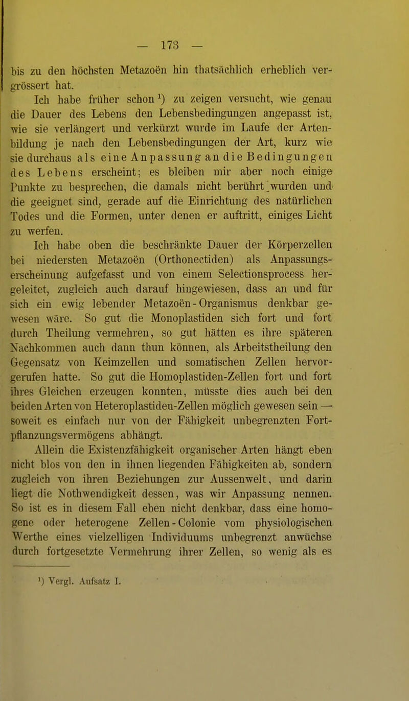 bis zu den höchsten Metazoen hin thatsäehlich erheblich ver- grössert hat. Ich habe früher schon ^) zu zeigen versucht, wie genau die Dauer des Lebens den Lebensbedingungen angepasst ist, ■wie sie verlängert und verkürzt wurde im Laufe der Arten- bildung je nach den Lebensbedingungen der Art, kurz wie sie durchaus als eine Anpassung an die Bedingungen des Lebens erscheint; es bleiben mir aber noch einige Punkte zu besprechen, die damals nicht berührt ^wurden und die geeignet sind, gerade auf die Einrichtung des natürlichen Todes und die Formen, unter denen er auftritt, einiges Licht zu werfen. Ich habe oben die beschränkte Dauer der Körperzellen bei niedersten Metazoen (Orthonectiden) als Anpassungs- erscheinung aufgefasst und von einem Selectionsprocess her- geleitet, zugleich auch darauf hingewiesen, dass an und für sich ein ewig lebender Metazoen - Organismus denkbar ge- wesen wäre. So gut die Monoplastiden sich fort und fort durch Theilung vermehren, so gut hätten es ihre späteren Nachkommen auch dann thun können, als Arbeitstheilung den Gegensatz von Keimzellen und somatischen Zellen hervor- gerufen hatte. So gut die Homoplastiden-Zellen fort und fort ihres Gleichen erzeugen konnten, müsste dies auch bei den beiden Arten von Heteroplastideu-Zellen möglich gewesen sein — soweit es einfach nur von der Fähigkeit unbegrenzten Fort- pflanzungsvermögens abhängt. Allein die Existenzfähigkeit organischer Arten hängt eben nicht blos von den in ihnen liegenden Fähigkeiten ab, sondern zugleich von ihren Beziehungen zur Aussenwelt, und darin liegt die Nothwendigkeit dessen, was wir Anpassung nennen. So ist es in diesem Fall eben nicht denkbar, dass eine homo- gene oder heterogene Zellen - Colonie vom physiologischen Werthe eines vielzelligen Individuums unbegrenzt anwüchse durch fortgesetzte Vermehnmg ihrer Zellen, so wenig als es