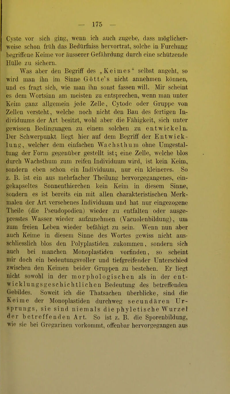 Cyste vor sich ging, wenn ich auch zugebe, dass möglicher- weise schon früh das Bedürfniss hervortrat, solche in Furchimg begriffene Keime vor äusserer Gefährdung durch eine schützende Hülle zu sichern. Was aber den Begriff des „Keimes selbst angeht, so wird man ihn im Sinne Götte's nicht annehmen können, und es fragt sich, wie man ihn sonst fassen will. Mir scheint es dem Wortsinu am meisten zu entsprechen, wenn man unter Keim ganz allgemein jede Zelle, Cytode oder Gruppe von Zellen versteht, welche noch nicht den Bau des fertigen In- dividuums der Art besitzt, wohl aber die Fähigkeit, sich unter gewissen Bedingungen zu einem solchen zu entwickeln. Der Schwerpunkt liegt hier auf dem Begriff der Entwick- lung, welcher dem einfachen Wachsthum ohne Umgestal- tung der Form gegenüber gestellt isteine Zelle, welche blos durch Wachsthum zum reifen Individumu wird, ist kein Keim, sondern eben schon ein Individuum, nur ein kleineres. So z. B. ist ein aus mehrfacher Theilung hervorgegangenes, ein- gekapseltes Sonnenthierchen kein Keim in diesem Sinne, sondern es ist bereits ein mit allen charakteristischen Merk- malen der Art versehenes Individuum und hat nur eingezogene Theile (die Pseudopodien) wieder zu entfalten oder ausge- presstes Wasser wieder aufzunehmen (Vacuolenbildung), um zum freien Leben wieder befähigt zu sein. Wenn nun aber auch Keime in diesem Sinne des Wortes gewiss nicht aus- schliesslich blos den Polyplastiden zukommen, sondern sich auch bei manchen Monoplastiden vorfinden, so scheint mir doch ein bedeutungsvoller und tiefgreifender Unterschied zwischen den Keimen beider Gruppen zu bestehen. Er liegt nicht sowohl in der morphologischen als in der ent- wicklungsgeschichtlichen Bedeutung des betreffenden Gebildes. Soweit ich die Thatsachen überblicke, sind die Keime der Monoplastiden durchweg secundären Ur- sprungs, sie sind niemals die phyletische Wurzel der betreffenden Art. So ist z. B. die Sporenbildung, wie sie bei Gregarinen vorkommt, offenbar hervorgegangen aus