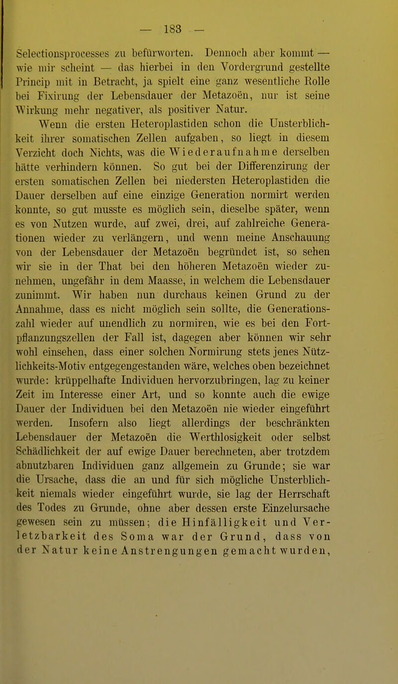 Selectiousproeesses zu befürwoiten. Dennoch aber kommt — wie mir scheint — das hierbei in den Vordergrund gestellte Prineip mit in Betracht, ja spielt eine ganz wesentliche Rolle bei Fixirung der Lebensdauer der Metazoen, nur ist seine Wirkung mehr negativer, als positiver Natur. Wenn die ersten Heteroplastiden schon die Unsterblich- keit ihrer somatischen Zellen aufgaben, so liegt in diesem Verzicht doch Nichts, was die W i e d e r a u f n a h m e derselben hätte verhindern können. So gut bei der Dilferenzinmg der ei-sten somatischen Zellen bei niedersten Heteroplastiden die Dauer derselben auf eine einzige Generation normirt werden konnte, so gut musste es möglich sein, dieselbe später, wenn es von Nutzen wurde, auf zwei, drei, auf zahlreiche Genera- tionen wieder zu verlängern, und wenn meine Anschauung von der Lebensdauer der Metazoen begründet ist, so sehen wir sie in der That bei den höheren Metazoen wieder zu- nehmen, ungefähr in dem Maasse, in welchem die Lebensdauer zunimmt. Wir haben nun durchaus keinen Grund zu der Annahme, dass es nicht möglich sein sollte, die Generations- zahl wieder auf unendlich zu normiren, wie es bei den Fort- pflanzungszellen der Fall ist, dagegen aber können wir sehr wohl einsehen, dass einer solchen Normirung stets jenes Nütz- lichkeits-Motiv entgegengestanden wäre, welches oben bezeichnet wurde: krüppelhafte Individuen hervorzubringen, lag zu keiner Zeit im Interesse einer Art, und so konnte auch die ewige Dauer der Individuen bei den Metazoen nie wieder eingeführt werden. Insofern also liegt allerdings der beschränkten Lebensdauer der Metazoen die Werthlosigkeit oder selbst Schädlichkeit der auf ewige Dauer berechneten, aber trotzdem abnutzbaren Individuen ganz allgemein zu Grunde; sie war die Ursache, dass die an und für sich mögliche Unsterblich- keit niemals wieder eingeführt wurde, sie lag der Herrschaft des Todes zu Grunde, ohne aber dessen erste Einzelursache gewesen sein zu müssen; die Hinfälligkeit und Ver- letzbarkeit des Sorna war der Grund, dass von der Natur keine Anstrengungen gemacht wurden,