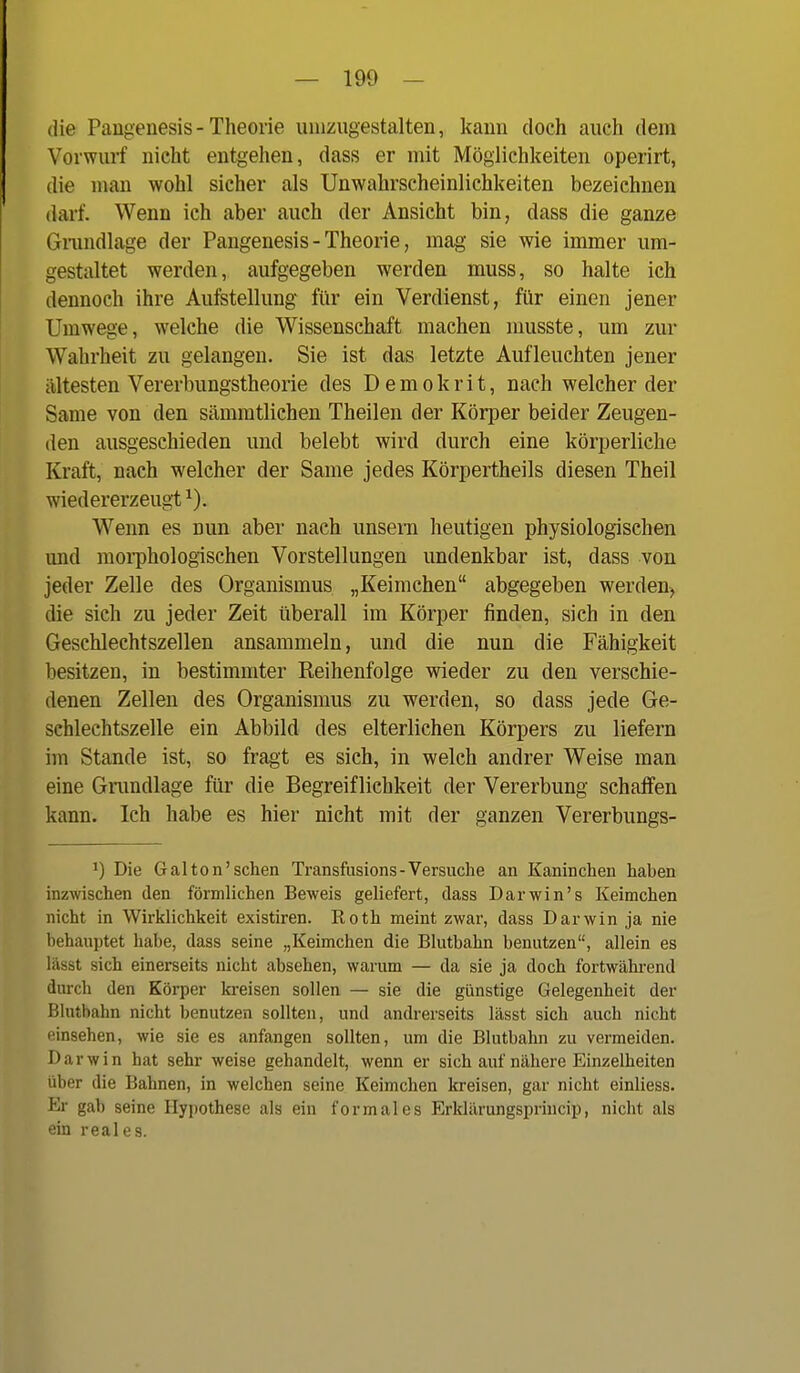 die Paugenesis- Theorie umzugestalten, kann doch auch dem Vorwurf nicht entgehen, dass er mit Möglichkeiten operirt, die man wohl sicher als Unwahrscheinlichkeiten bezeichnen darf. Wenn ich aber auch der Ansicht bin, dass die ganze Gnmdlage der Pangenesis - Theorie, mag sie wie immer um- gestaltet werden, aufgegeben werden muss, so halte ich dennoch ihre Aufstellung für ein Verdienst, für einen jener Umwege, welche die Wissenschaft machen nmsste, um zur Wahrheit zu gelangen. Sie ist das letzte Aufleuchten jener ältesten Vererbungstheorie des D e m o k r i t, nach welcher der Same von den sämmtlichen Theilen der Körper beider Zeugen- den ausgeschieden und belebt wird durch eine körperliche Kraft, nach welcher der Same jedes Körpertheils diesen Theil wiedererzeugt Wenn es nun aber nach unsern heutigen physiologischen und moi-phologischen Vorstellungen undenkbar ist, dass von jeder Zelle des Organismus „Keimchen abgegeben werden^ die sich zu jeder Zeit überall im Körper finden, sich in den Geschlechtszellen ansammeln, und die nun die Fähigkeit besitzen, in bestimmter Reihenfolge wieder zu den verschie- denen Zellen des Organismus zu werden, so dass jede Ge- schlechtszelle ein Abbild des elterlichen Körpers zu liefern im Stande ist, so fragt es sich, in welch andrer Weise man eine Gnmdlage für die Begreiflichkeit der Vererbung schaffen kann. Ich habe es hier nicht mit der ganzen Vererbungs- 1) Die Gal ton'sehen Transfusions - Versuche an Kaninchen haben inzwischen den förmlichen Beweis geliefert, dass Darwin's Keimchen nicht in Wirklichkeit existiren. Koth meint zwar, dass Darwin ja nie behauptet habe, dass seine „Keimchen die Blutbahn benutzen, allein es lässt sich einerseits nicht absehen, warum — da sie ja doch fortwährend durch den Körper ki-eisen sollen — sie die günstige Gelegenheit der Blutbahn nicht benutzen sollten, und andrerseits lässt sich auch nicht einsehen, wie sie es anfangen sollten, um die Blutbahn zu vermeiden. Darwin hat sehr weise gehandelt, wenn er sich auf nähere Einzelheiten über die Bahnen, in welchen seine Keimchen kreisen, gar nicht einliess. Er gab seine Hypothese als ein formales Erklärungsprincip, nicht als ein reales.