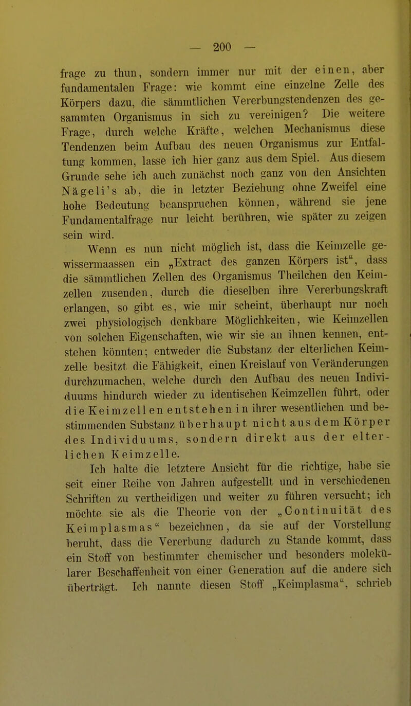 frage zu thun, sondern immer nur mit der einen, aber fundamentalen Frage: wie kommt eine einzelne Zelle des Körpers dazu, die sämmtliehen Vererbungstendenzen des ge- sammten Organismus in sieh zu vereinigen? Die weitere Frage, durch welche Kräfte, welchen Mechanismus diese Tendenzen beim Aufbau des neuen Organismus zur Entfal- tung kommen, lasse ich hier ganz aus dem Spiel. Aus diesem Grunde sehe ich auch zunächst noch ganz von den Ansichten Nägeli's ab, die in letzter Beziehung ohne Zweifel eine hohe Bedeutung beanspiniehen können, während sie jene Fundamentalfrage nur leicht berühren, wie später zu zeigen sein wird. Wenn es nun nicht möglich ist, dass die Keimzelle ge- wissermaassen ein „Extract des ganzen Köi-pers ist, dass die sämmtliehen Zellen des Organismus Theilchen den Keim- zellen zusenden, durch die dieselben ihre Vererbungskraft erlangen, so gibt es, wie mir scheint, überhaupt nur noch zwei physiologisch denkbare Möglichkeiten, wie Keimzellen von solchen Eigenschaften, wie wir sie an ihnen kennen, ent- stehen könnten; entweder die Substanz der elterlichen Keim- zelle besitzt die Fähigkeit, einen Kreislauf von Veränderungen durchzumachen, welche durch den Aufbau des neuen Indi^^- duums hindurch wieder zu identischen Keimzellen führt, oder die Keimzellen entstehen in ihrer wesentlichen und be- stimmenden Substanz überhaupt nicht aus dem Körper des Individuums, sondern direkt aus der elter- lichen Keimzelle. Ich halte die letztere Ansicht für die richtige, habe sie seit einer Reihe von Jahren aufgestellt und in verschiedenen Schriften zu vertheidigen und weiter zu führen versucht; ich möchte sie als die Theorie von der „Continuität des Keimplasmas bezeichnen, da sie auf der Vorstellung beruht, dass die Vererbung dadurch zu Stande kommt, dass ein Stoff von bestimmter chemischer und besonders molekü- larer Beschaffenheit von einer Generation auf die andere sich überträgt. Ich nannte diesen Stoff „Keimplasma, schrieb