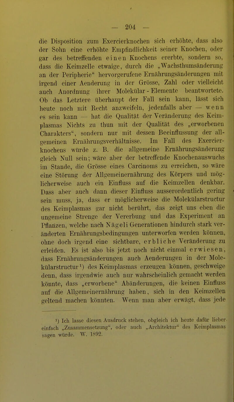 die Disposition zum Exercierknochen sich erhöhte, dass also der Sohn eine erhöhte Empfindlichkeit seiner Knochen, oder gar des betreffenden einen Knochens ererbte, sondern so, dass die Keimzelle etwaige, durch die „Wachsthnmsänderung an der Peripherie hervorgerufene Ernährungsänderungen mit irgend einer Aenderung in der Grösse, Zahl oder vielleicht auch Anordnung ihrer Molekular - Elemente beantwortete. Ob das Letztere überhaupt der Fall sein kann, lässt sich heute noch mit Recht anzweifeln, jedenfalls aber — wenn es sein kann — hat die Qualität der Veränderung des Keim- plasmas Nichts zu thun mit der Qualität des „erworbenen Charakters, sondern nur mit dessen Beeinflussung der all- gemeinen Ernähningsverhältnisse. Im Fall des Exercier- knochens würde z. B. die allgemeine Ernährungsänderung gleich Null sein; wäre aber der betreffende Knochenauswuchs im Stande, die Grösse eines Carcinoms zu erreichen, so wäre eine Störung der Allgemeinernährung des Körpers und mög- licherweise auch ein Einfluss auf die Keimzellen denkbar. Dass aber auch dann dieser Einfluss ausserordentlich gering sein muss, ja, dass er möglicherweise die Molekülarstructur des Keimplasmas gar nicht berührt, das zeigt uns eben die ungemeine Strenge der Vererbung und das Experiment au Pflanzen, welche nach Nägeli Generationen hindurch stark ver- änderten Ernährungsbedingungen unterworfen werden können, ohne doch irgend eine sichtbare, erbliche Veränderung zu erleiden. Es ist also bis jetzt noch nicht einmal erwiesen, dass Ernähruugsänderungen auch Aenderungen in der Mole- külarstructur^) des Keimplasmas erzeugen können, geschweige denn, dass irgendwie auch nur wahrscheinlich gemacht werden könnte, dass „erworbene Abänderungen, die keinen Einfluss auf die Allgemeinernährung haben, sich in den Keimzellen geltend machen könnten. Wenn man aber erwägt, dass jede 1) Ich lasse diesen Ausdruck stehen, obgleich ich heute dafiu- lieher- einfach „Zusammensetzung, oder auch „Architektur des Keimplasmas sagen würde. W. 1892. ti