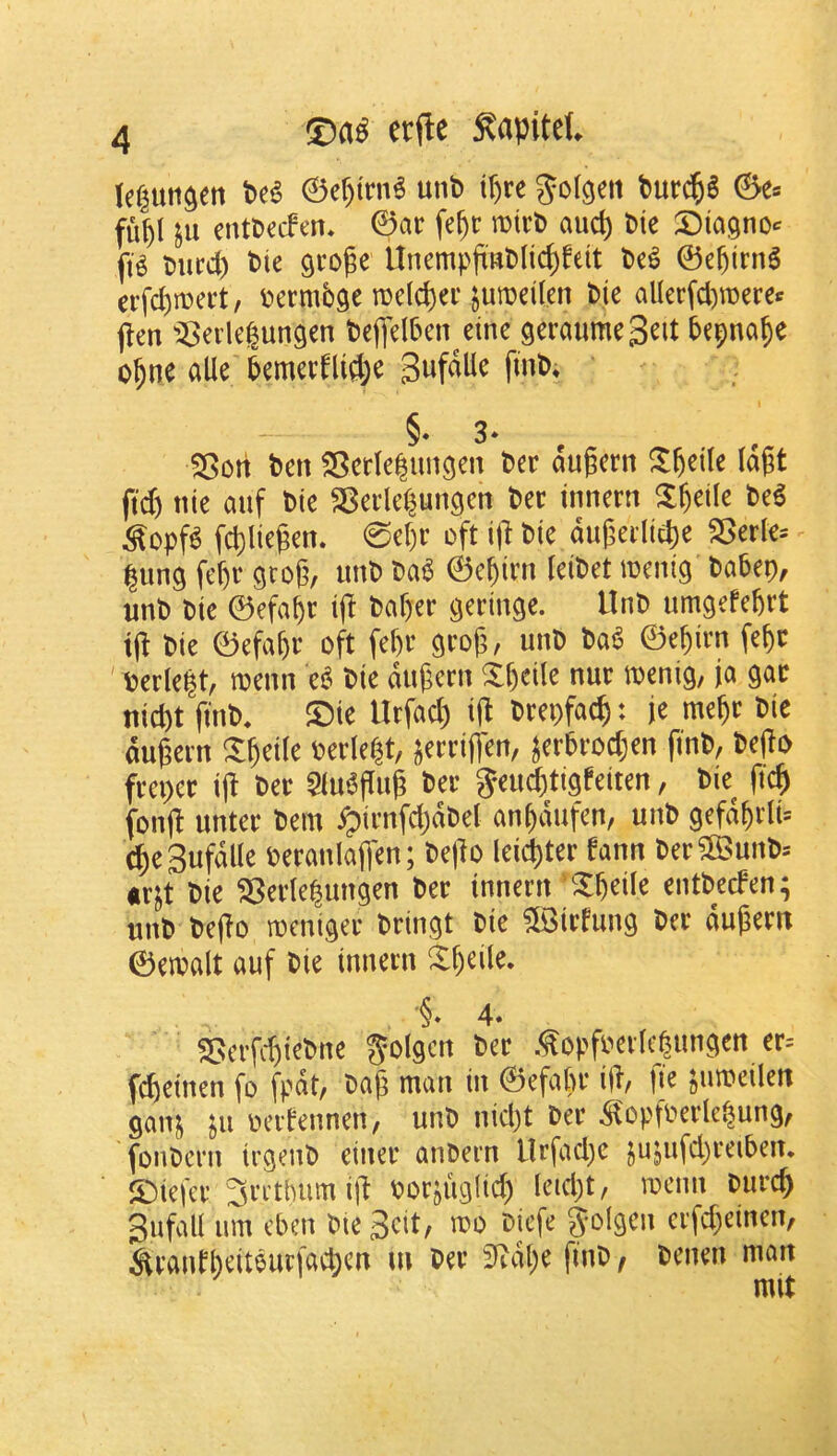 lef^un^en t>e^ 0ef)trn^ unt> t^re 6e= fu^l in entt)ecfm* ©ac fe§t mirt) aud) Die 3:)ia9no^ ft^ Diicd) Die groge UnempjrRDlic^feit De^ ©e^ini6 ei’fd)tt)ci‘t, Dermbge n)e(d)ei‘ jumeilen Die allerfd)n)eref (len i^eiiegun^en Deflell^cn eine geraumeScit Depna^e o^ne alle 5emevflid;e §« 3- S5ort Den SBetlelungen Der dugcrn ^l^eile (dgt ftd) tiie auf Die SBedel^un^en Dec innern ^l^eile De6 ^opf^ fd)lie^en. 0cf)r oft ijl Die du|3ei1id)e S5erle= |un9 fct)r grog, imD Da^ ©cgirn leiDet loenig Dabep, unD Die ©efa^r ijl Daf)er geringe. llnD umgefcgrt Die ©efagc oft fegr grog, unD Da6 ©egirn fegc ' Dede^t, menu e^ Die dugern Xgeile nur toenig, ja gar nid)t finD, ®ie Urfad) ig Drepfac^: je megr Die dugern Xgeile oede|t, i^errigen, jer5rod;en ftnD, Dego frcpcr ig Der Qlu^gug Der Jeud&tigfeiten, Die fic^ fong unter Dem ^irnfdjdDel an^dufen, unD gefd^dU ^eSufdlk oeranlaffen; Dego leister fann Der^iBunD-- «rjt Die S5ede|ungen Der innern '^geile entDecFen; unD Dego mcniger Dringt Die ?©irrung Der dugern ©etoalt auf Die innern Xgeile. '§* 4. ^crfcgieDne ^olgcn Der .fopfDedc^ungen er= fd)einen fo fpdt, Dag man in ©efagr ig, |ie jinueilen gain ju oert*ennen, unD nid)t Der ^^opfoerlc^ung, fonDern irgeuD einer auDern llrfad)e jujufd^reiben, JDiefcr 3ri’thiim ig oorjiiglid) Ieid)t, mcnn Durc^ SufaU urn cben Die 3cit, too Dicfe g-olgeu erfd^einen, ^rand)eitourfac^cn m Der 3^dl;e fiuD, Dcnen man