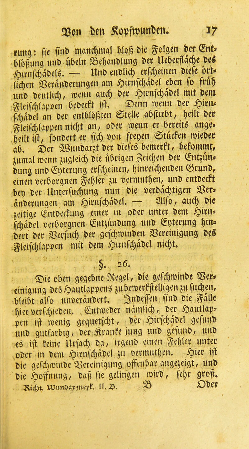 Q3on feen ^opfwimDen. iT tun^: fi'e fint) manc^jmal 5iog tie gof^ett unt ubeln ^e^antlung ter Ueterfldc^e te^ ^irnf4)dtdg, — Unt entlict) erfc^etneit tteje 6rt* Iici)en SBerdnterungeii om ^)irnfc^dtd eten fo fru^ unt teutlic^, wenn auc^ ter ^irnfc^dtel mit tenx Jtldfilappen tetecFt ifi. ©cnn menn ter ^trn;^ fd)dtd an ter enttlt^ren 0telle abjlirtt, ^etU ter gleif^Ioppen ntc()t an, oter mm er tereit^ an^e. fieirtiji, fonterter fid) ton frepen 0tu(fen mieter at, £)cr 5Buntarjt ter tiefe^ temerft, teeommt^ ^umal roenn jusi^id) tie iitrlgen €ntjuna tuns unt ^pterung erfd)cinen, r)inrdc^enten ©runt, einen tertorgnen ge^ler ju termut^en, unt enttecft tep ter Unterfud)uns nun tie tertdd)ti9en S5er* dnterunsen am ypirnfd)dtel, — 5(lfo, auc^ ^te ^eitige ^nttecfung ctner m oter unter tern ^irns f^dtd oertorgnen (gntjuntung unt €pterung ^tn* tert ter SSerfuc^ ter gefd)n?inten SSereintgung te5 g(eifd)(appen mit tern ypirnfd;dtel nid;t, .§.26, ®ie oten gegetne Diegd, tie gefd)mmte SSer* cinigung tea.^autlappen^ jutemerfjteUigenjufud)en, tleitt alfo unoerdntert 3nteffen fint tie gdlle pier oerfd^ietcn. (£ntmeter ndmlid), ter ^autlap-- pen lit mentg gcquetfd)t, td' ^irfd)dtd gefunt unt gutfavtig, ter ^ranfe jung unt gefunt, unt cS i(t feine Urfacp ta, irgent einen gepkr unter oter m tern ^irnfd)dtd ju oermutpen, /pier ijt tie gefepmiute ^^Jereinigung. ojfentar angejeigt, unt tie ^ojtuung, taf; fie gelingen mivt, fepr grojt* j^iept. U)uni)Ar3ney^. II. ^ OteV*