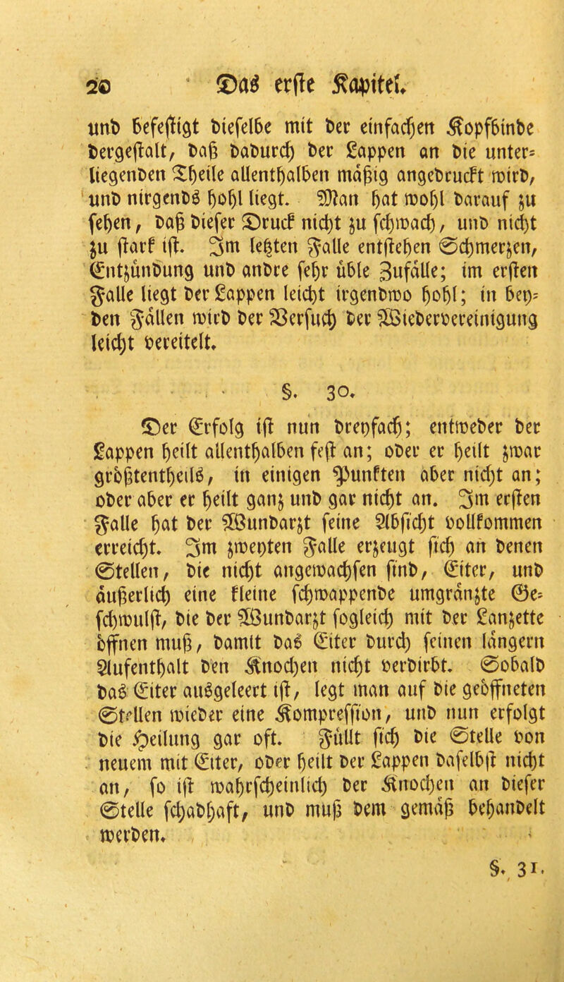 imt) Sefejtigt tiefdbe mit l)ec einfac^ett Sopf5tnbe tergejlalt, bag babur^ bee happen an bie unter- licgenben allentbalben md^ig angebcueft roirb, ‘unb nirgenbg liegt ?l)?an barauf ju feften, bag biefec S)rucf niegt ju fegmaef), unb ni^t gaef tg. 3ttt lenten 5?alle entgegen 0dt)merjen, €ntjunbung unb anbre fef)r uble tni ergen galle liegt berl^appen leicgt irgenbibo gogl; in bep? ben gdllen mieb ber 23erfucg bee ?lBiebeebeeeinigung leiegt beeeiteltt §. 30. ®ee €efoIg ifl nun beepfaeg; entmebee bee J^appen geilt allentgalben feg an; obee ee ^eilt jroae gebgtentgeil^, in einigen ^unften abee niegt an; obee abee ee geilt ganj unb gae niegt an. 3>ti eegen galle gat bee ?[Bunbaejt feine 5(bficl)t boUfommen eeeeicgt. 3m jmepten ^alle eejcugt fieg an benen 0tellen, bie niegt angemaegfen finb, ^itee, unb dugeelicg eine Heine fegmappenbe umgedn^te ©e= fd)mulg, bie bee ?lBunbae^t fogleid) mit bee I^anjettc bffnen mug, bamtt ba6 ^itee bued) feinen (dngeen Slufentgalt ben ^nod)en niegt oeebiebt 0obalb ba^ (Eitee au^geleeet ig, legt man auf bie gebffneten 0trllen miebee eine ^ompeeffion, unb nun eefoigt bie ipeilung gae oft. Jullt fieg bie 0telle bon neuem mit ©itee, obee geilt bee J^appen bafelbg niegt an, fo ift magefcgeinlid) bee ^tnoegen an biefee 0telle fd;abgaft, unb mug bem gemdg beganbelt mceben. §», 31*