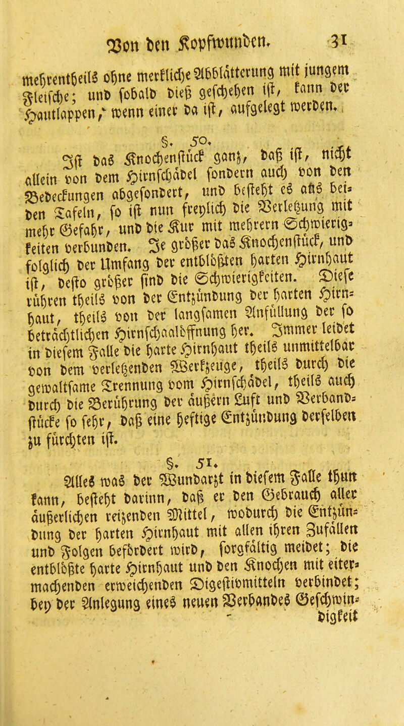 me^tenrtcilS cDne 5?!cifd)e; un6 fobciU) tiep 9ffcD«t)«'’ ®*' ^outlappen, tsenn diuv ia ij^/ flufgdegt rcetPen. §. SO. ^ ^ t>a6 ^nod)'enjlu(f tog ni$t ciacin son tern i^imfe^aPd fonPeen ©epeefungen aPgefonPcd, unP 6f|iejt o66 6ci» Pen Safdii, fo i(i ««« Pie Setleijung nut mc6c0efa5t, unPPk^ue mit raefirecn ©cl)ffiicn9j tdten BcrPunPen. 3« ^nocDenitucf, unP fololich Pet Umfang Pet cntPlb&ten ijatten ^iti^aut id, pedo gt't^ec f'l® ©cDroietigfciien. ©lefe tufiten tdeik »on Pet gntjunPung Pet dntten ^ttn= 6aut, tfieilS Boit Pet langfamen Sinfullung Pet fo 6ctcdd)tlid)en ^jitnfdjnalPffnung f)er. 3nunet leiPet in Piefem §flUe tie ^atte Pjitn^aut t^eiie unmitte(6at eon Pern cetlefienPen sSSetfseuge, t^eilS Putd) Pie geinoltfarae Stennung Bcm ^itnfcfcdPel, t^eilS aucl) Putd) Pie ©etu5rung Pet dudetn £uft unP SBet6anP» duefe fo fe^t, Pad eine deftige entiunPung Petfelben ju futd;ten ijl. §. 51. „ , 2ille6 roaS Pet 5BunPatjt in Piefem %m tpun fann, bede^t Patinn, Pafj et Pen ©ebcaued allec dudetiid)en teijenPen ?Diittd, moPutd) Pie ©htjuns Pung Pet fatten ^itnbaut mit alien ibten Sufdlien unP ^olgen befbtpett mitP, fotgfdltig meiPet; Pie entblbgte batte ^itnbaut unP ten Snod}en mit citec» ma^enten ecmcict)enPtn ®igediPmitteln cetbinPet; ben Pet ?lnlegung eineb neueti SBetbanbeb ©efebmin* ^ - Pigfeit