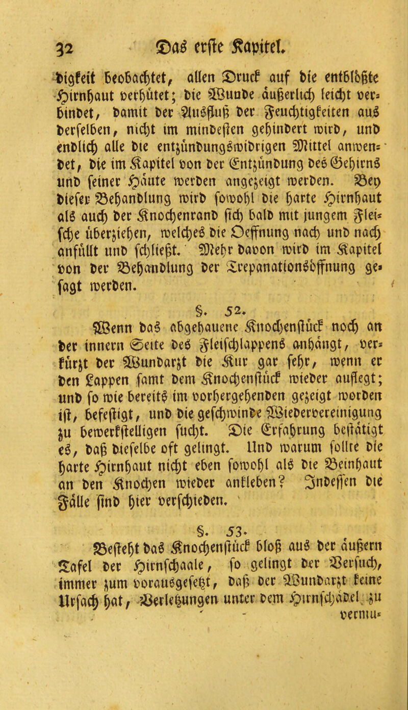 tigfdt Beo5ac^tct, alien ©rucf auf Me entBlbgte %^irn6aut joer^utet; Me ^Buate dugerlic^ (eid)t PinDet/ fcamit bee 5lu6(Ju|5 Dec geucl)ti9feiten au.^ berfelben, nid)t im minbe(len gebinbert roirb, unb enblic^ aUe bie entjunbung^njibrigen 2[l?itlel anroens- bet, bie tm .^apitel bon ber (£ntjunbung bee0eMmg nnb feinee ^dute merben angejeigt roerben. ^ep biefep 23e6anblung rotrb fo\boM bie §arte ^irnbaut aI5 auc^ bee ^noc^eneanb ftd) balb mit jungem glei* fcj)e ubeejteben, ibelcl)e6 bie Oeffnung nacp unb nacf) anfuUt unb fd)lte^t' ?0lel)r babon roirb im ^’apitel bon bee 55e^anblung bee iXeepanation^bffnung ge» fagt roeeben. §. 52* $[Benn ba5 abgebauene ^nod)en(luc! no^ an bee inneen 0eite bee5 gleif^lappenS anbdngt, bee* fuejt bee $©unbaejt bie .^ue gae fe^e, menn ee ben l^appen famt bem ^noebenjiuef roiebee auflegt; unb fo mie beeeit^ tm boebeege^enben gejeigt morben ijl/ befejligt, unb Me gefd)minbe ?B3iebeebereinigung ju beroeeffieUigen fud)t. £)ie (£efaM«ng beddtigt c6, bag Mefelbe oft gelingt. Unb maeum follre Die gaete ^irngaut niegt eben fomoM al^ bte S3einbaut an ben ^nod;en mtebee antleben? 3nbeflen bte gdne gnb beefd;ieben, ' §« 53* SSegegt ba^ ^noegenftucf blog au^ bee dugern Safel bee ^ienfcjaale, fo gelingt bee SBeefud), immee i^um boeau6gefe|t, bag bee ^unbar^t feine llefacp gat, ^?Serle^ungen unter bem ^irnfdjdbel ju bermu*