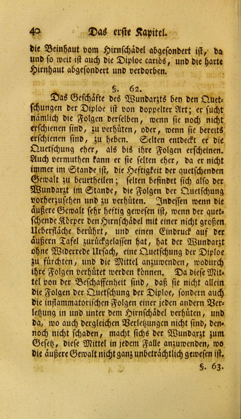tie &om i^irnfc^dDcl abgefonbert ba unb fo iDeit i(i auc^ bte caribS, unb bie ^acU ^irn&aut abgcfonbcrt unb berborb^n, §* 62* Sag ©efc^dfte be6 ?©unbarjit§ bet) ben Quet« f^ungcn bcr ®ip(oe t(t bon boppeltcr 2(rt; ec fucbt ndmlicb btc bcrfelben, roenn fie nocft nic^t crfd)ienen finb, juberb^t^u, ober, rocnn fie bereitS erfcbtenen finb, ju beben. 0elten entbecft cc bie ductfcbung eber, al^ biS ibre erfcbcinem ^ucb bermutben fann er fic felten eber, ba ec m'4)t ttnmec im 0tanbe ijl:, bte ipefttgfeit bee quetfebenben ©enjalt j^u beuctbetlen; felten befinbet fief) alfo bee SBunbacjt tm 0tanbe^ bic golqen bee Quetfebunq boebeejufeben unb ju beebuten* 3nbe(fen tbenn bie dugeee ©etbcilt febe beftiq qeroefen ifl, roenn bee quets f^enbe^bepee ben^ienfc^dbel mit cinee nid)t qeogen Uebeefidebe beeubetf unb cinen ©inbeucf auf bee dugeen Xafel jueucfqelojfen b«t/ b<»t ^unbnejt obne 583tbeeeebe Uefacb, erne Quetfebunq bee ®ip(oe ju furebten, unb bie fO^ittel anjuibenben, toobueeb tbee Jolqen beebutet tbeeben fbnnen* ®a biefe tel bon bee ^efebaffenbeit finb, bag fie niegt aUein bte bee Quetfebunq bee ®iploe, fonbeen oueb bie inflammatoeifcben^olqen einee jeben onbeen SSee* legunq in unb untee bem ^ienfcbdbel beebuten, unb ba, tbo aucb beeqleicben SSeele^ungcn niebt finb/ ben- nocb niebt febaben/ maebt (teb^ bee JH5unbaejt jum ©efe^/ biefe S0?ittel in jebem 5^lle an^uroenben, roo bie dugeee ©etbalt niebt gan^ unbetedebtlicb seroefen ij?* 63.