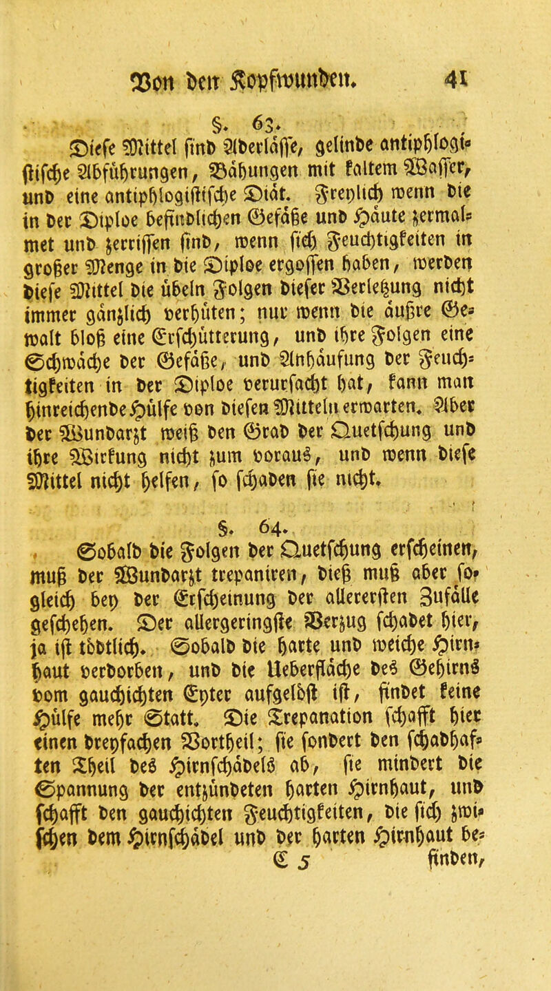 JDiefe ?(nittel ftnl) Qibeddfle, seltnbc antip6Iocit« Pifc^e Sibfu^rungen, ^^dbungcit mit fciltem unD cine antipbio<3ifitfcl)e $Dtdt. grepUcf) menu bie in bee X)iploe 5eftnblic()en 0cfd§e unb ^dute ^ermals met unb jerriflen ftnD/ menn fid) geucbtidfeiten ttt geogee ^O^enge in bie $DtpIee cegoffen gaben, merben biefe fDiittel bie ubeln biefec 23eele|ung nidjt immer gdnjlic^ berguten; nue roenn bie dugre ©e* molt blog etne €i*fd)utterung / unb ibre 0d)mdcbe bee ©efdge>> unb 5lnbdufung bee geud)= tigfeiten in bee 5!)iploe oerurfad)t got, fonn man ginreicgenbe^)ulfe ton biefen^ittelnermorten* Slbet bee ?fi$unbar^t meig ben ©eob bee Ouetfegung unb ibee 5Birfung nid)t |ium oorou^, unb menu biefc fWittel nid)t gelfen, fo febobeu fie nicbt* t t j §♦ 64. 0obolb bie golgeit bee Quetfebung eefebetnen, mug bee S^unboejt teeponieen, bieg mug obee To? gleicb bep bee Sffd)einung bee oUeeeegen Sufdlle gef^eben. S5ee oUeegeeingge aSeejug fd)obet biei> jo ijitbbtlicb* 0obolbbie meicbe ^)ien» gout oeeboebcrt, unb bie Uebeegdebe be^ ©ebienS i>om gouebiebten €ptee oufgelbg ig, gnbet feine ^ulfe mebe 0tott ^Die Seeponotion fcbojft bi^*^ tinen beepfoeben SBoetbeil; fie fonbeet ben fegobbofs ten llb^il ^ienfcbdbeB ob, fie minbeet bie 0ponnung bee entjunbeten ^ienbout, unb febofft ben gouebiebten gend)tigfeiten, bie fid) jmi* fegen bem i^ienf<|dbel unb bee b<^tten ^ienbout be* € 5