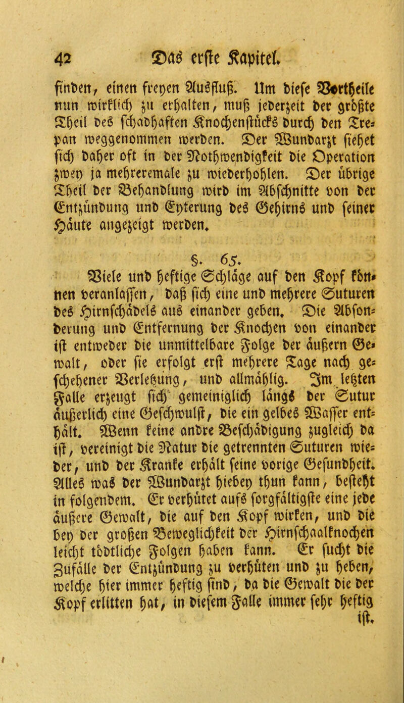 ft'nPett^ eitiett fi'epen 5(u^flug. Urn biefe 23ertjeile nun rctrflicf) ju et^alten, mug jeberjett bee grbgte Sf)cil beS fd)ai)gaftcn ^no4)engiufg buccg ben ^ces pan meggenommen merben. S)er ?S5unbarjt fteget fieg bager oft in bee Sf^otgmenbigfeit bie Operation ^mei) ja megreremale ^u miebergoglen. ^Oec ubrige 2:gci( ber SSeganblung mirb im ^bfe^nitte bon bee ^nti^unbung unb ^pterung be6 ©egien^ unb feinec ^dute angejeigt meeben^ §. 65. 5Sie(e unb geftige ^d^ldge auf ben ^opf fbn* tien beranlajfen, bag fid) eine unb megeeee 0utueen beb ^irnfcgdbcB aub einanbee geben, S)ic 5tbfon= bevung unb ^ntfernung bee ^noepen bon einanbee tg entmebee bie unmittelbaee g-olge bee dugeen ©e» malt, obec fie erfoigt erg megeeee ^age nac& ge* fegebenee SBeele^ung, unb allrndgiig. 3m. lenten galle eejeugt gd) gemeiniglicg ldng< bee 0utue dugeelid) cine ©efcgmulg, bie ein gelbeS 5Baflee ent= Jdlt* ^enn feine anbee S3efd)dbigung ^ugleid; ba ig, beeeinigt bie 9^atue bie geteennten 0uturen mie* bee, unb bee ^eanfe eegdlt feine borige ©efunbgeit 51lleb mi bee ^unbaejt giebep tgun fann, begejt in folgeubem, ©e beegutet aufg foegfdltigge eine jebe dugcee ©emait, bie auf ben ^'opf miefen, unb bie bep bee grogen ^emeglid;feit bee ^ienfcgaalfnocgen Ieid)t tbbtlid)e golgen gaben fann. ©e fuegt bie gufdlle bee ©m^unbung ^u beeguten unb ju geben, mel(^e giee immee geftig gnb, ba bie ©emalt bie bee ^opfeelitten gat, in biefem galle immee fege geftig