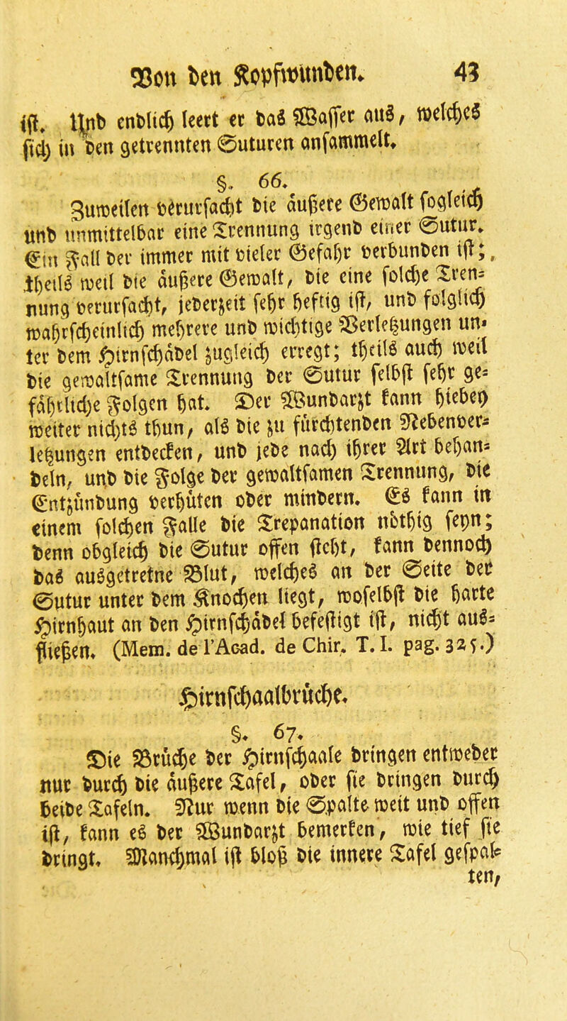 25on Den RopfwitnDem 4? til» entlic^ leert cc baS 5Bafler f wetc^cS fid) in 'ben getvennten 0uturen anfammelt* §,. 66. 3un)eUen becutfacfet btc dugete ©ewalt unb unmittelbflt eine ^^[rennung ir^enb etuer 0uti^» ^tn ^nll t>er immec mit fcieler ©efa^r i?erbunben ift;, il)eiI6 well bte dugerc ©emalt, bte cine fold)c Xrei^ runc} murfacbt, ieberjeit feftt befttg unb folshcp n?a^cfd)etnltc^ mer)m’c unb n5id)tl9e SBcdelungen un* ter bem ^irnf^dbel jucileic^ erregt; t^ctlg auefe iveil tie genjaltfame ^Irennung ber 0utur felbjt fe^r ge= fdr)tltd)e Jfolgen ^Der SBunbarjt fann §iebe(> reciter nid)t6 tbun, aB bie in f«rd)tenben 5Rebcnber^ lelungen enttcefen, unb jebe naci) i^rer 5irt ber)cin3 teln, unb bie golge ber ^erealtfamen ^^rennung, bie ^ntjunbun^ ter^uten ober mtnbern, fann in cinem fold)cn ^trepanation nbtfeig fepn; benn obgleid^ bie 0utur offen jlcbt, fann bennod) ba^ au^getretne ^lut, reelc^)e6 an ber 0eitc ber 0utur unter bent ^no^en liegt, reofelbd tie barte ^irnjaut an ben ^irnfd)dbef befeili^t til, nidit au^s fiiepen» (Mem. de I’Acad. de Chir. T. I. pag. 325.) j&irnfcDaalDvucDe. §* 67. ®ie 25ru(^e ber i^irnf^aale brincten entreeber itur bur^ bie dugere ^tafel, ober fie bringen burc^ beibe Xofeln. SRur reenn bie 0.palte reeit unb offen ijl, fann e^ ber ?ffiunbar^t bemerfen, roie tief fie brinat. Snand)mal ijl blog bie innere ^afel gefpal? ten,