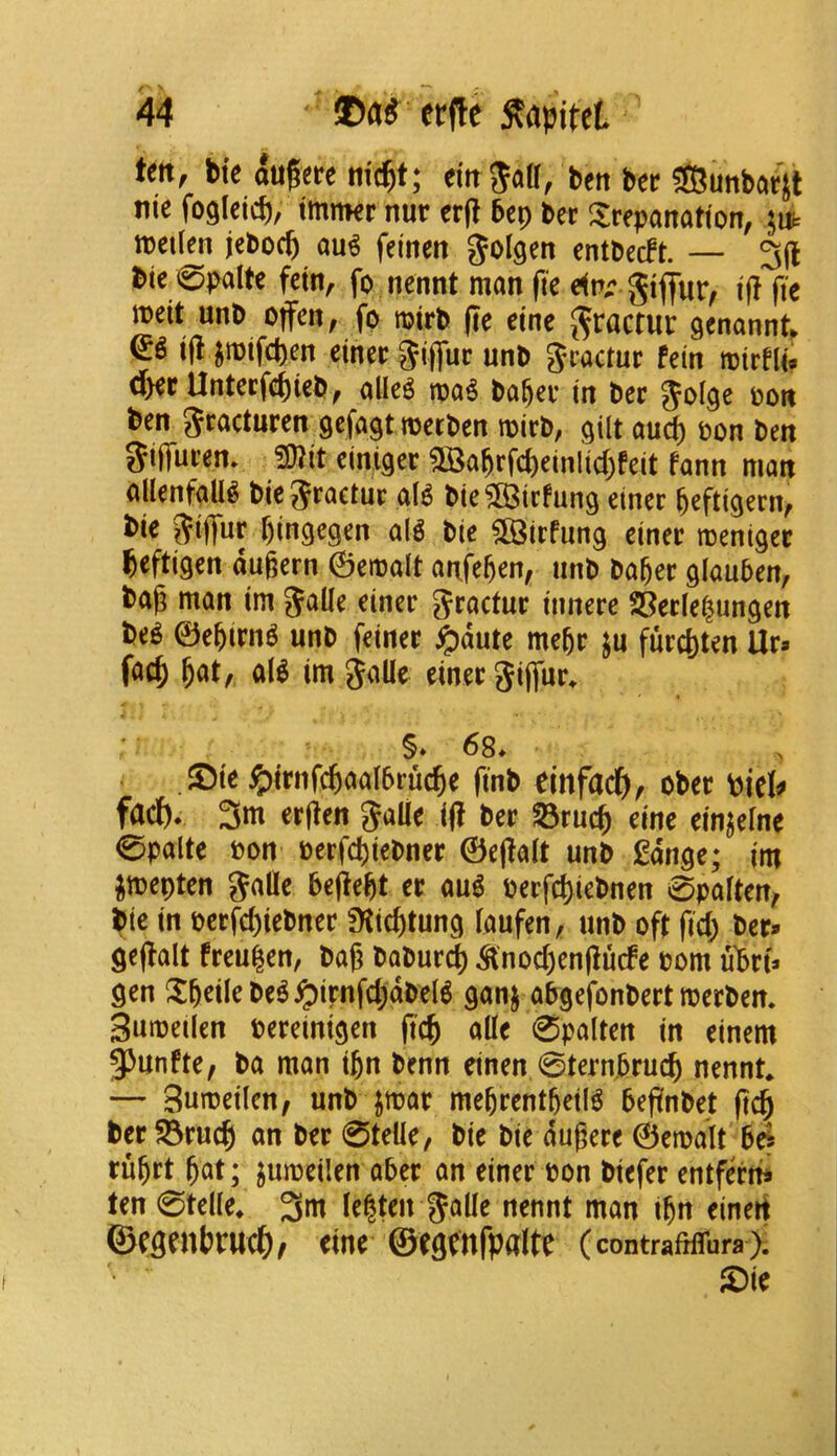 tm, bte augere mc^t; eitrSall, bert ber $Bimbar]t nie foglcicb, tmnKr nur erjl 5cp ber trepanation, jut metim jebocb au^ feinen ^olgen entbecFt. — 3(1 bie_0pa(te fctn, fo nennt man fie gtflur, i(! fie meit unb offen, fo mirb jie cine J^ractur genannt^ i(l ^mifcpen einer ^iffuc unb fein mirfli» dKPUntecfe^ieb, alleg tpa^ ba^er in ber Jol^e oon ben Jracturen scfagtmecben mirb, gilt auc^ pon ben Siffuren. 3)jit einiger 2Ba^rfcbeinlid)feit fann man allenfaU^ bicjraetur aB bie?83irfung einer ^eftigern, bie ^iffur ()ingegen alg bie $©irfung einer menigec beftigen dugern 0emalt anfe^en, unb bager glauben, bag man im Jalle einer gractur innere Ser(e|ungen be^ ©egirn^ unb feiner ^dute megr ^u furcl)ten lira f<^cb b^t/ al^ im jalle einer Sijfur^ §» 68* ®ie ^)irnfcbaal6rucbe finb einfacb, ober biel# fact)* 3m ergen JaUe ig ber S3rucb eine einjelne 0palte pon perfcbiebner 0ega(t unb gdnge; im ^mepten Salle begegt er au^ Perfcl)iebnen 0palten, bie in perfd)iebner Dtic^tung laufen, unb oft fid; ber* gegalt freu^en, bag baburd) ^noc^engucfe pom ubtU gen tgeilebe^^irnfd;dbel6 ganj abgefonbert merben. Sumeilcn pereinigen gcb alle 0palten in einem ^unfte, ba man ijn benn einen 0tern.5rucb nennt* — Sumeilen, unb jmar megrentgeil^ begnbet g(^ ber$5rucb an ber 0telle, bie bie dugere ©emalt be^ ru^rt gat; ^umeilen aber an einer pon biefer entferhi ten 0telle* 3m le|ten SoUe nennt man ign einert ©cgenbrudg/ eine ©egtnfpalte (contraMbra); ®ie f