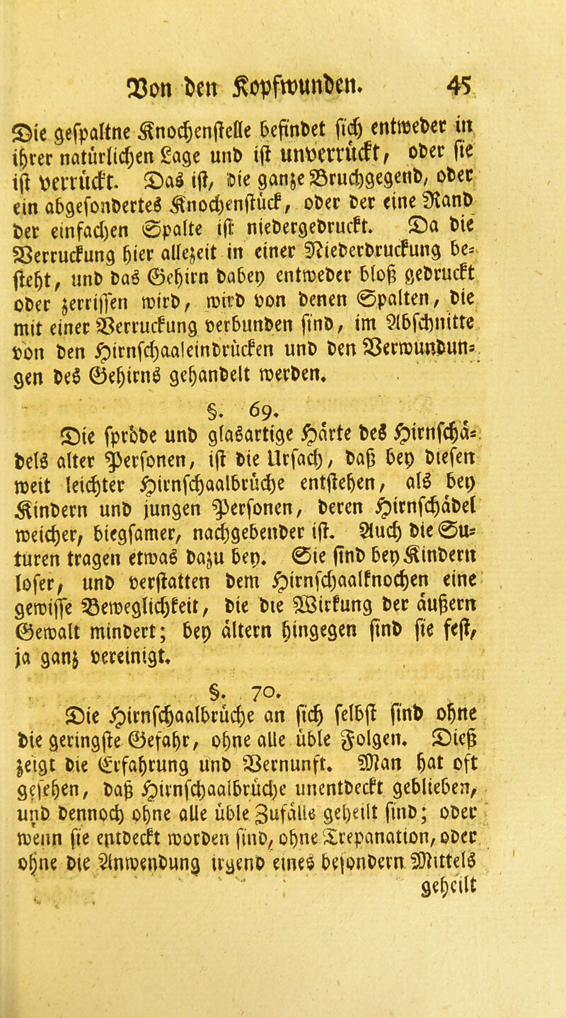 S^ic gefpaltnc ^no^enjleae ^efinbet enttuet>ec m i^rer naturli(^^tt Sage unl> Ifi un\)Cttutft f ot>ec fte ift \)emWt. iff, iDie ganje 25ruc^gegent>; otec ein abgefonDerteS ^nod;en(?ucf, ober Det eine ?KanD t)ct cinfad)en 0polte ijl: niebergclJrudt. ®a t)ie 58errucfung ^ier allcjeit in ettter fRiefceebruefung fleftt, unD Da^ 6c^irn t)a5cp entroeDer geDrudt oDer jerrifien nDirt>, roitJ) Pon benen 0palten, Die mit einer SSerrudung pcrbunben ftnD, im 9I5fd)nitte pon ten ^irnfc^aaleintruden unP ten SSeeirountutts. gen te6 ©e^irn^ ge^anfeelt roee^en* . e ®te fprbbe unt gla^arttge ^arte t>e5 ^trnfepas. tel5 alter ^erfonen, i|l tie Urfacb , tag tep ttefen ipeit leister ^trnfcbaal5rud)e entgegen, al^ 5ep ^intern unt jungen g^erfonen, teren ^irnfc^dtel tpeid)er, btegfamer/ naeggebenter tj?. 5lucb tie 0Us turen tragen etma^ taju tep. 0ie fint bep ^intern lofer, unt perjlatten tern ^irnfcgaalfnoc^en eine geroifle ^etpeg(id)feit, tie tie ?S3icfung ter dugern ©etpalt mintert; bep dltern bingegen gnt fte feg, ja ganj tereinigt. §. 70» ©ie ipirnfcbaalbrucge an fic^ felb(l fint ogne Pie geringjle ©efa^r, obnealle uble golgem Sieg jeigt tie (£rfabrung unt SBernunft. ?0^an gat oft gefegen, tag ^ii’nfcgaaibrucl)e unenttedt geblieben, unt tennoeg ogne alle uble Sufdlle gegeilt fint; oter toenn fie entteeft loorten fint, ogne trepanation, oter ogne tie ^(mtentung irgent eme^ bejontern ?0^ittel^ gegeilt