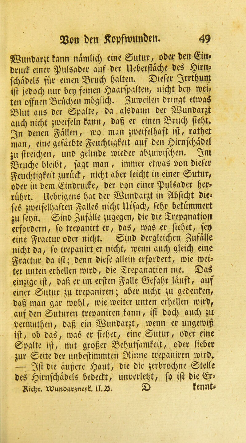 fann ndmiicf) cine 0utur,^ ot>ce beti briuf einer ^uBatci* auf t>er Ue5cvfldc()e t>c6 ^ivn^ fd)dt>el^ fur emen ^ruii §altm. $Dtcfer ijt je^cc^) mir 5cp feinen ^aarfpalten, nic^t bet) mU ten offnen ^cuc^en mbglid)^ B^^miUn t>ringt etu?a5 ^lut au6 Der 0palte, t>a aletsann Der SB3unl)arjt and) nid)t ^roeifeln fann, t>a§ er emen ^rud) fie^t 3n tenen gdllen, m mem jmeifel^aft iff, rat^et man, eine gefdrbte 5ei4ti9feit auf t>en ^)irnfd;dt)e.t juflreic^en, unD gelint>e miet»er a5jumifd)en. 3m ^ru^e 5lei5t, fagt man, immer etma^ Don biefer geudjtigfeit jurucf, ntd)t aber (eidjt in einer 0utur, ober in Oem QrinOruefe, Oer Don einer ^^ul^aDer feer* ru()rt. Uebrigen^ f)at Der 5QimDar§t in 5ibfic^t Pie* fe^ peifelbaften ^alleg nid)t Uffac^, fe^r befummert in fepn» 0inD Sufdlle ^ugegen, Die Die ^trepanation erforDern, fo trepanirt er, Da^, load er fie^et, fe^ eine Jractur oDer nid)t. 0inD Dergieic^en Sufdlle nid)t Da, fo trepanirt er nid)t, menn and) glei^ eine gractur Da iff; Denn Diefe allein erforDert, mie tpeis ter unten erbellen roirD, Die trepanation nie. t)a§ einjige iff, Dag er im ergen galle ©efagr Iduft, auf einer 0utur ju trepaniren; aber nid)t ^u geDenfen, Dag man gar mogl, mie meiter unten ergellen mirD, auf Den 0uturen trepaniren fann, ig Doeg aucg ^u Dermutgen, Dag ein ?S3unDarjt, .roenn er ungemig tg, ob Da6, mao er fieget, eine 0utur, oDer eine 0palte ift, mit groger ^egutfamfeit,, oDer liebec ^ur 0eite Der unbegimmten Stinne trepaniren mirD^ — 3gDie dugere ^aut. Die Die $erbrod)ne 0telle De^ ^irnf(gdDel^ beDecft, uuDerlegt, fo ig Die Wun&«i:3ncvt*. 11.;^. feUUt«