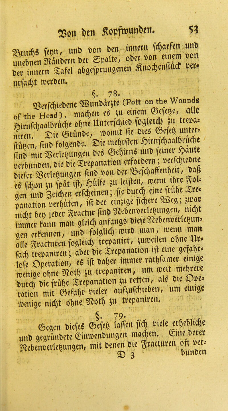 SJ«i ^an»n-n set ©palK, o6« eon cmem eon bee innecn Safcl abgefptungonen ^noc^cnjlucf oec urfac^t mtom, §. 78* 58etfcfiie6mc SBunparste (Pott Wounds of the Head), moc^m ju cmem <&efe|c, atle 6itnfd)aoien'ict)e o^ne UntctfctjicO ihccn ®i« ©eunbe, leomtt (5e OieP ©cfe| untcr* jtufetn, fint> folgenbe. ®ie mebtjlen ^itn^ciolbrin^e fmb mit SSerlcfjungcn beS ©e^irnO unb feinee^aute eeebunben, bit bie Sreponation effe^etn; biefer SBerle^ungcn fmb eon bet Sefd)affcn^fit, bag eg fegon su fpdt ig, «»ulfe su (eigen, teenn tpte |ol= Lnation eeeguten, ig bet emsige fugete ®eg, Jteat nifht hen iebet Sbtactut gnb 9^e6eneetle|ungen, megt Sta^lf gleicgUfan90iefe5«eheneetle|um gen etfennen, unb folglid) teifO >««; aUe 5?taetuten fog(eid) tfepanitt, Suteeden ogne Ut» fad) ttepaniten; ahet bie Stepanation ig erne gefagt» log Operation, eP ig baget immet ratgfamet emige roenige^ne SJotg iu ttepaniten, urn butch bie ftuge Stepanation }u tetten, al^ bie Ope. ration mit W »g(et auftufcgiehen, urn eintgt njenige nic^t o^nc ju trcpaniren, ©egen biefeh ©efeg [agen fieg eiele etgehlicge unb gegcunbete ©imeenbungen ma^en. fUegeneetlegungen, mit ben« hie Stottutt”