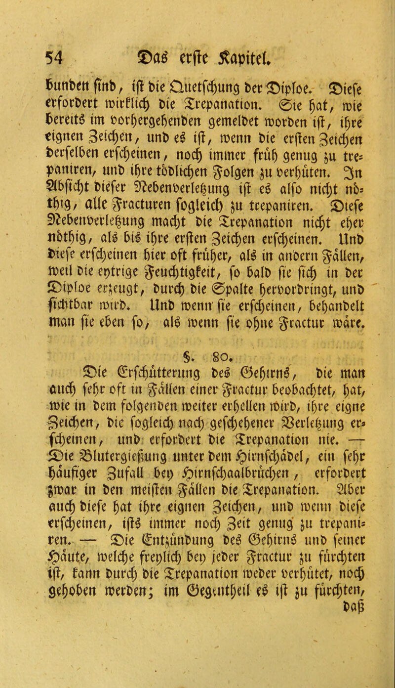 l^unbeti ft'tib, t(l bie Quetfi^ung ber ®i>Ioe* ®iefe ctforbert roirfltc^ Die i^ecpanation. 0te ^at, mie 5ereit^ im Dor^ergebenben gemelDet njotben ifl, ibre dgncrt Seicbett, unb el t(!, menu Die erj^en 3et(^en berfelbett erfcbeinen, nod) immec feub genug tre^ pantren, nnb ibre tbblkbcn Joigen ju oerbuten. 3n $ibftcbt biefer 0f^ebenberlebung ijl el alfo nid;t nb^ tbi^/ dlle Sracturen fogleid) tcepanicen. ©tefe f)?ebeiibeele|un9 mad)t Die trepanation nicbt rbrr tibtbiS/ all 5il ibre erjlen 3dcben erfd)einen. Unb biefe erfd)einen bier oft fruber, all in anoern gdllen, Joeil Die cptrige '^eucbtigfeit, fo balb fie ficp in ber ®iploe er;eugt, burd) Die 0palte b^roorbringt, unb ficbtbar roirb* Unb menn fie erfd)einen, bebanbelt man fie eben fo, all menn fie obuc gractur todre. S* 80. ®ie Crfcbutterung Del 0ebtrnl, Die man midb febf oft in S'dll^n einer gractur beobacbtet, b^t, mie in bem fol^enben meiter erbcllen ibirb, ibre eigne 3eid)en, Die fogleicb nad) gcfd)cbener SBerlebung er^ fd)eincn, unb erforbert Die trepanation nie. — t)ie ^lutergiegung unter bem ^irnfd)dbel, ein febc bdufi'ger 3^^f^U bei) ^irnfcbaalbrud)en, erforbert ^mar in ben meiflen Die trepanation. Slber aucb biefe bat ibre eignen 3^id)en, unb menu biefe trfcbeinen, i(!l immer nod) 3^t genug ju trepanis ren. — t)ie ^nt^unbung Del ©ebirni unb femer ^dute, melcbe freplid) bet; jeber ju furcbten i|T, fann burd) bie trepanation meber ocrbiitet, nocb geboben merben; im ©eguitbdl rl ^u furcbten,