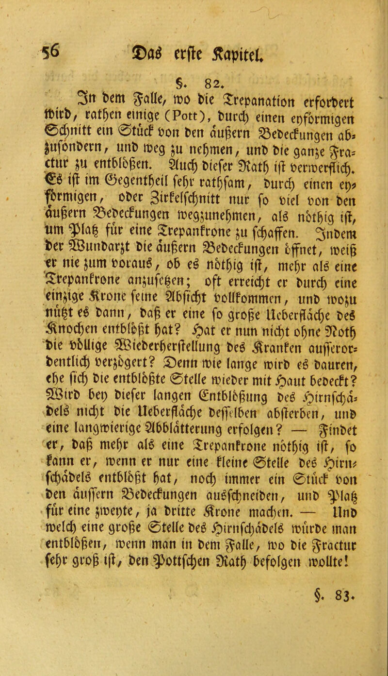 §♦ 82* 3^^ tt)0 tic ^repanattort crfortcvt Itict/ rotten einige (Pott), turd) cinen epfonutgcit e>d^nitt cin 0tucf Pou ten augern S3ctedungen ab> jufontern, unt ipeg nc^men, unt tie ganje 5ra= ctur ju enttI5(?en. tiefer 0vat5 i(I Pcrroerflic^, & tfi im 0egentteil fe^r ratf)fQm, turc^ cinen cp^ ^rmigen, ctcc 3irfeffcf)nitt nur fo tiel Pon ten ongern ^cteefungen megjunef)mcn, aU nbtfeig i(?, urn fur cine 3:rcpanfrone ju fc^affen. 3ntem ter SS^untarjt tiedugern ^eteefungen 5ffnet, ipeig tt nic jum PorauS, ot c^ ntt^ig if!, megr al^ cine Srepanfrone anjufe^en; oft erreiegt cr tur^ cine cin^ige ^ronc feme 9J5ficgt PoUfommen, unt tooju nu|t c^ tann, tag cr cine fo grogc Uebergdege te^ ^no^cn entblbgt gat? ^at cr nun niegt ogne 3^!otg tic Pblligc SBictergergclIung M ^ranfen aufferor^ tentlii^ pcrjbgert? 5)cnn tt)ic langc n?irt e^ tauren, egc fieg tic cntbibgtc 0tdlc mieter mit ^aut bcDcift? fSirt bci) tiefer langen ^ntblbgung te^ >pirnfcgd^ tcB niegt tic Uebergdege teffdben abgerben, unt cine Iangmicrigc5lbbldtterung erfoigen? — gintet cr, tag megr aB cine ^repanfrone notgig tg, fo !ann cr, roenn cr nur cine flcine 0tdlc te^ ^irn^ fcgdtcB cntblbgt gat, noeg immer cin 0tuif Pon ' ten duffern S3ctccfungen au^fegneiten, unt ^^la^ fur cine jtpcptc, ja trittc ^rone maegm. — Unt todeg cine grogc 0td(c te^ Jpirnfd)dtd^ murtc man entbibgen, menn man in tern ^alle, mo tie g-ractur fegr grog ig/ ten ^^ottfegen fKatg bcfolgen moUtc! 83.