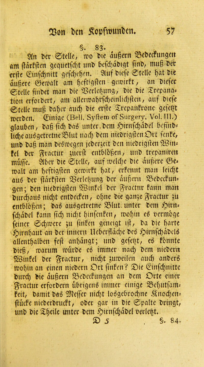 §♦ 83* ^ ^rt t»er 0tcUe, tt»o bie augertt ^ebecfungm am (larfjlen $equetfd)t uni) bcfdaluqt ftnD, mug fcec crgc ©nfcgnitt qefcgegm* 2(uf Dtefe 0tellc gat t>it dugere ©emalt am gefttqgen gemirft, an Dtefeu 0tclle gnl>et man bic ^:8crle|ung, ^te Die Xrepana= tion erfoiDert, am alIertDagrfd)einlicggen, auf Dtefe 0telle mug Dagec aud) Die erge Xrepanfrone Qefe|t merDem ©iniqe (Bell. Syftem of Surgery, Vol. 111.) glauDcn, Dag fid) Da^ iinter.Dem ^irnfcgdDel DegnD=* liege au^getretne^lut nad) Dem nieDriqilenOit fente, unD Dag man De^megenjeDerjeit Den nieDriggen ^Bim fel ter S^actur ^aerg entbibgen, unD ^trepanirett muffe. ^ber Die 0telle, auf meldie Die dugere ©e* malt am geftiggen gemivft gat, erfennt man leiegt qu6 Der gdvtgen SBevIcgung Dec dugern ^eDetfun* gen; Den niebriggen SlQinfd Dec gcactiic fann matt Dur^aua nid)t entDeden, ogne Die ganjc J-ractuc ju entbibgen; Da^ auegetretne S3lut-untec Dcm ^irns fcgdDel fann ft(^ nidit gtnfenfen , me»gin e^ Permbge feinec 0cgmece ju finfen geneigt ig, Da Die garte ^irngaut an Dec innecn Uebergdege Dc^ ^pirnfdjdDel^ allentgalben feg angdngt; unD gefe|t, e^ fbnnte Dieg, macum roucDe e6 immec naeg Dem uieDecit 5fi3infel Dec gcactuc, nid)t jumeilen aud) anDer^ rnogin an einen nieDern Oct finfen? 5^ie €infcgnitte Duccg Die dugem ^eDedungen an Dem Octe einec gcactuc ecfocDern ubrigen^ immec einige S3egutfants feit, Damit Da6 ?9?egec niegt lo^gebcDd)ne .^nodjen^ gude nieDecDcudt, oDec gac in Die 0palte Dcingt, unD Die Sgeile untec Dem ^icnfcgdDel Decle^t. S) 5 . §* 84*