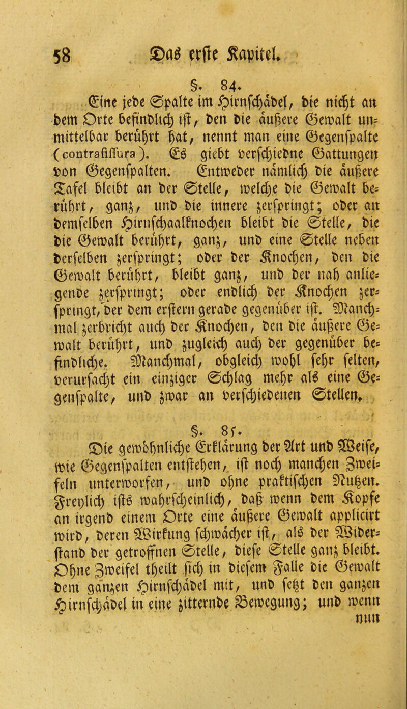§* 84* (^itte jebe 0palte im ypti’nfd)dt>cf, b(e ni^t att bem Ortc beftnbh^ i(l, ben bie duf^ee ©emalt un= mittelljai’ beru^vt ^at, nennt man eine ©egenfpaltc (contrafiffura). giebt Pcrfdjtcbne ©attungen 5?on ©cgenfpaltcn* ©ntmcbec ndmlid) bie dugere S:afel bleibt an bee 0telle, meld>e bie ©emalt be= rubrt^ ganj, unb bie inneee i^ei’fpringt; obec an bemfdben ^irnfd)aalfnod)en bleibt bie 0telle, bie bie ©emalt beru^tt, ganj, unb eine 0telle neben bcrfelben jerfpringt; obec bee ^nod)en, ben bie ©emalt beeubet, bleibt ganj, unb bee nab aiilie= genbe jecfpeingt; obce enblicb bee ^noeben jee^ fpemgt, bee bem erjieen geeabe gegenubee ijl. ?DJancb- mal ^erbrid)t and) bee ^nod)en, ben bie duj^eee ©e= malt bceubrt, unb jugleieb aud) bee gegenubee ftnblid)e. 50]and)mal, obgleid) mobl febe felten, Dcruefad)t ein einjigee 0d)lag mebe al6 eine ©e= genfpalte, unb jmae an beefdjiebenen 0tellcn, §. su !Dte gembbnlid)e ©efldrung bee ?iet unb ®eife/ m ©egenfpalten entjlebcn, ijt nocb mand;en 3meU feln unteemoefen, unb ol)ne peaftifd;en ^tu^eiu greplid) ijl^ mabefd)einli^, ba(^ menn bem ^opfe an iegenb einem Oete eine dugcee ©emalt appliciet mieb, beeen ?[Biefung fd)mdd)ee ift, al^ bee ?©ibees jlanb bee getroffnen 0teUe, biefe 0teUe gani^ bleibt Obne Smeifel tbeilt fid) in biefem galle bie ©emalt bem ga'njen ^irnfdjdbel mit, unb fe^t ben ganjen ipirnfdjdbel in dne ^itteenbe ^emegung; unb menn mm