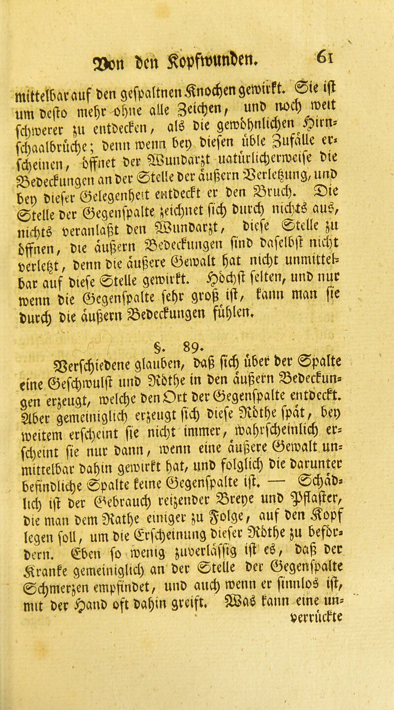 2)on ^cn Sopfwttnten. mittelBatauf b«n gcfpaltncnSnoc^cngeroivft. 6i« i|l umtcfto mc^c «f)itc alle 3«'c()en, unB tiocf) mcit fci)»«w III cntBecfeii/ all Bie getDO&nlt^cn .O'tn' fdiaalbtudhc; BeimiBcmi Bcp Bicfen uWe SufaUe «< fchdiicn, bffiKt B« aBuiiBacjt uaturlicbenBcifc Bte S8cB£(f iingcit an Bcv 0tcl!e Bcr dugern Setlc|ung, unB ben Btcftr ©ckgcnbcit cntBecft ct Ben S5rud). ©ie 0tdle Ber ©egcnfpalte setd)net fid) Burd) nidill and, nid)tl tjeranla^t Ben ®nnBatjt, Biefc 0tc(le ju bffnen, Bic du^ern SeBeefungen fi'nB Bafelb|l md)t Beclefet, Benn tie dujjece ©ewalt fiat niefit unraitteb bat auf btefe ©teUe gcwivft. ^fid)H fciten, unB nut rcenn Bie ©egenfpaltc fefit gtofi i)l, faun man fie butifi tie dufiem aSeBecfuugen fufilen. §• 89- SBetf^iebene glauben, Bag gefi ubet bet ©palte eine ©efcfimulg unB Dtbtfie in Ben dugetn a5ebecfun= gen etjeugt, roelcfic BenOrt BetSegenfpalte entbeeft. abet gemeiniglid) etjeugtgd) Biefe 3Jbtfie fpdt, bep meitem etfdjeint fie niefit immet,_tDafirfcfiein(icf) et» fefieint fie nut bann, wenn eine dugete ©eroalt un» mittelbat Bafiin gemitft fiat/ unB foigtiefi Bie batuntet begntlicfie 0palte feme ©egenfpalte ig. — ©cfidB» licfi ig Bet ©ebrauefi teijenbet Stepe unB g5gagct, bie man Bern 35atfie einiget ju ^tlge; auf Ben Sopf legen foil, urn bie ©tfcfieinung Biefet Sibtfie }u befbt- betn. €ben fo roenig juBetldffig ig el, bag Bet ^{ranfe gemeiniglid) an bet ©teUe bet ©egenfpalte 0cfimetjen empgntet, unB and) menn et finniol ig, mit bet ^lanB oft bafiin gteift. SBal tann eine urn setti'icfte