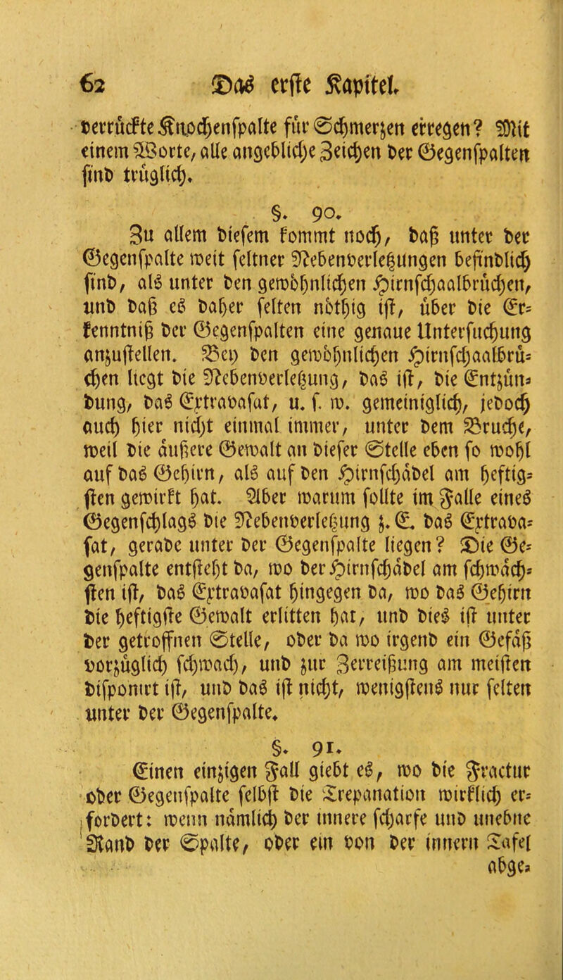 teiTudPte Sttod)enfpa(te fuc 0^merjeti che^en ? !9^if dnem ?Soctc, alle an9c^lic(;e geic^en Pec ©egenfpalteit ftitp tvugUct), §» 90. 3u allem Piefem fommt noc^, ba^ imtec bee ©egcnfpalte meit feltnec S^ebetiPedelUngen beji'nbltc^ finb, aB unter ben 9em5r)nltd)en ^irnfd;aalbrud)e!V tmb bag ba^ec felten n5tf)lg ijl, ubec bie fenntnig bev ©e^enfpalten eine genaue Untecfuc^ung anjujleUen. ^ci) ben 9en)br)nlicgen ^irnfd;aalbrus e^en licgt bie S^ebcnbedef^uni^, ba^ ig, bie ^ntjuits bung, ba6 €ptvabafat, u, f. lu. gemeiniglic^, jeboc§ oud) gier nidjt einmal immer, unter bem S^ruege, n?eil bie dugere ©ewalt an biefer 0tdle eben fo n?o^l auf ba^ ©ebicn, aB aufben ^irnfd)dbel am ^eftig* j^en gemiidt gat. Slbec marum folite im ©egenfcglag^ bie S^ebenberlcgung (L ba6 ^ptfaba^ fat, gerabc untec bee ©egenfpalte liegen? $Die ©e= genfpalte entgegt ba, mo ber^irnfcgdbel am fegmdeg* jien ijl, ba^ €ptraoafat gingegen ba, mo bag ©egirn bie geftigiTe ©emalt editten gat, imb bieg ij? imtec bee getcoffnen 0telle, obec ba mo irgenb ein ©efdg bor^uglid) fegmad), unb jur 3^^'i^dgung am meiften bifponict ig, unb bag ig niegt, meniggeiB nuc felten untec bee ©egenfpalte* §* 91* €inen einjigen ^all Si^bt eg, mo bie gt’actuc obec ©egenfpalte felbg bie ^trepanation miedieg ec.- iforbect: mean ndmlicg bee mnece fd)arfe unb unebne 'stanb bee 0palte, obec em Pon bee innecn tafei abgea