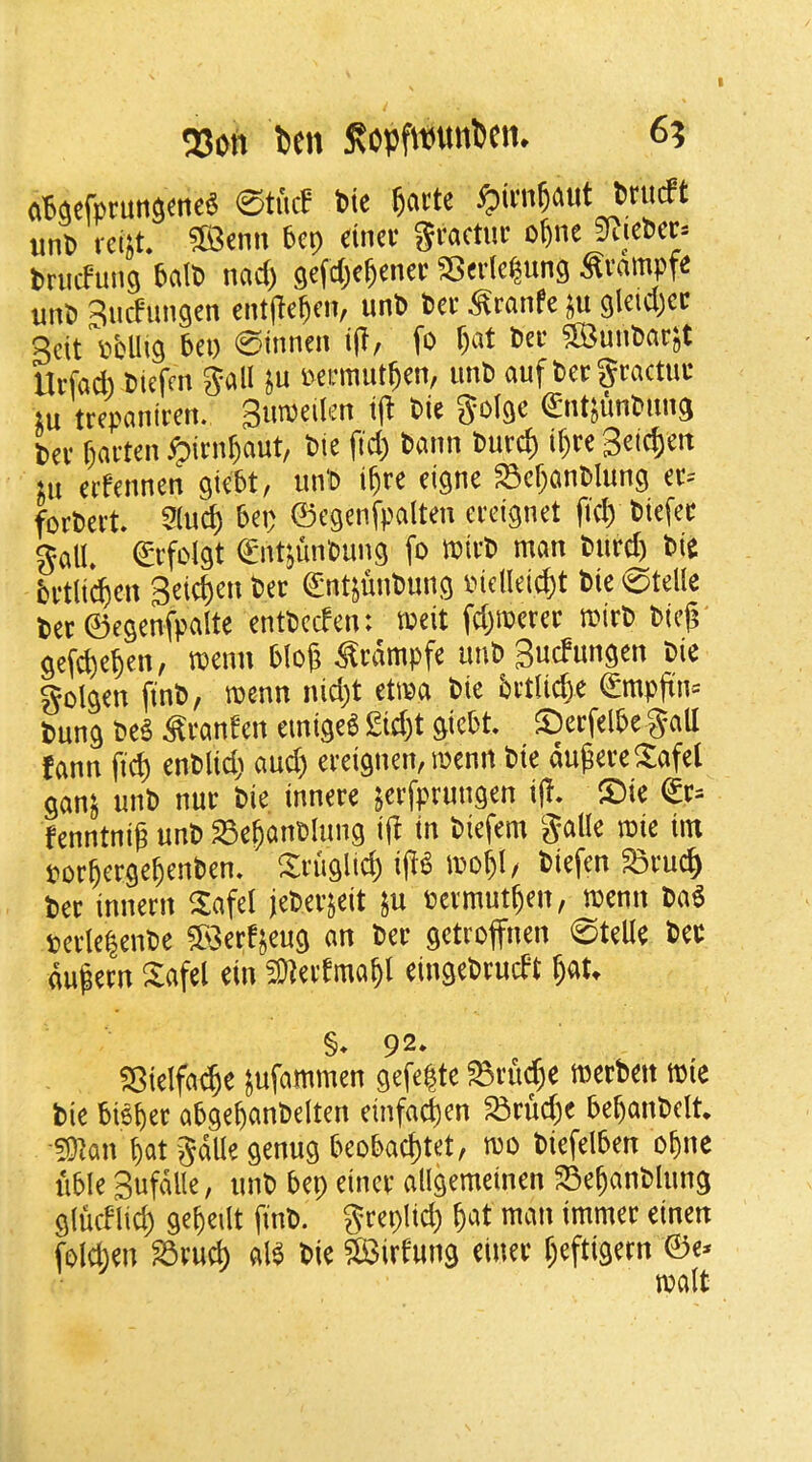 250*1 ben fiopfwunbcn. 6? (i64cf»tuttaene« ©tuc? Pie ^attc ^ini^aut Priicft unp rcist. ®enn Pep dnee gtactiie oftne KicPec^ Prticfmig 6«IP nad) gefd^e^enee SSevIcpung Svnmpfe unP 3iicFungen eittile^cit, unP Pet Scanfe ju gleid)ec Scit\ifcllig 6ci) ©inncii i(l, fo §at Pet ®}unP(it;t Utfcid) Ptefm gall }u Mtmut^en, unP ouf Pet gtactut tu ttepaniten. Sumeilen tj* Pie gotgc €ntjunPimg Per fjarten ^itn^aut, Ptc fid) Pann Putd) if)te Seic^eit sit ettennen giePt, imP i^te eigne Sef)anPIung et= fotPert. Slucb Pep ©egcnfpalten cteignet (id) Piefet gall. Stfclgt SntsunPung fo roirP man Piitd) Pie Pttlidjen Seicben Pet ©iitjunPung nidlcicbt Pie ©telle Pet ©egenfpalte entPeefen: meit fd)metet mitP Pieji gefdie^en, menu Plo(j ^tdmpfe imP Suefungen Pie golgen finP, menn nid)t etrea Pie Pttlii^e £mpfin= Pung PeP ^tanf en emigeS £id)t giePt. ®erfelPe gall tann fi^ enPlid; and) eteignen, roenn Pie dugereSafel gans unP nut Pie innere jerfptmigen i(i. ®ie ©t= fenntnif unP Se^anPlung i(l in Piefem galle roie im por^ctge^enPen. ^tiiglid) i(iP mo^l, Piefen StueJ) Pet innetn Safe! (ePetjeit }u oetmut^en, menu Pad BctlelenPe ?S>3etfjeug an Pet gettoffnen ©telle Pet dufetn Safel ein 3Jtet(ma§l eingePtueft ^at. §. 92. SSielfa^e Jufammen gefe|te Sru^e metPeit rnie Pie Pis^et aPge^anPelten einfad)en »tud)e PepanPelt. ■?Wan §at gdUe genug PeoPadjtet, mo PiefelPen o^ne liPle Sufdlle, nnP Pep einct allgeraeinen 55e§anPlnng glucflid) gc^eilt finP. gteplid) ^at man immet einen foldien S5tud) alP Pie SSirfung einet f^eftigetn ©c- ^ malt
