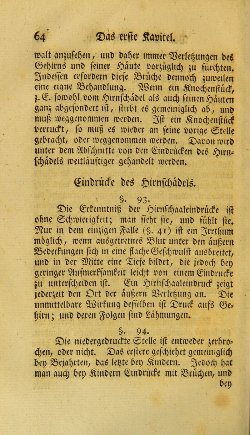n)a(t anj^ufe^cn, unb t)a^er tmmer 25erfe|un^en bel 0e^trn^ unb feinec pauU ^(oc^uglic^ ju furc^ten* 3nDejTm ciforbern biefe ^ruc^e benno^ juiDeilett cine eigne ^e^anblung. ?LBenn ein ,^no^enf?u(f, fomof)l bom :girnfd)abel ala auc{) feinen^duten gan^ abgefonbeit (ft, ea gememigltd) ab, unb muj; meggenommen meeben. 3|1 etn .<^nod;en|lucf berrueft, fo muj; ea mtebee an feine bortge 0telle gebrad)!, obec meggenommen merben. S)abon mirb unter bem 9ibfd)nitte bon ben ^inbriicFen bea ^irn* fc^dbeia meitlduftiger ge^anbelt merbem ffinlirucfc i>ea J£)irnfd)dbeia* §♦ 93* ®te €rfenntnig ber Jpirnfc^aaleinbrucFe i(| obne 0d)ibiei:igfdt; man fiebt fie, unb fublt fie* in bem einjigcn ^alle (§. 41) i(! em 3crtbum mbglicb / menu auagetretnea ^lut untec ben dugern ^ebedungen fict) in eine |Tad)e0efcbibuljl auabceitet, unb in bee ?Ddtte eine Xiefe bilbet, bie jeboeb bep geringer $lufmec!famfeit leidjt bon einem €*inbru(fe in unteifd;eiben i(l. ^irhfd)<^^»ldnbrucf jeigt jeberjeit ben Ort bee duj;ern 23cde|iing an, ^ic unmittelbare $©irfung befl'elben i)l ^6rud aufa 0e= bicn; unb beren golgen finb gd^mungen* §. 94. JDte niebergebruefte 0telle i(! entmebec jerbro* c^en, ober nid)t. ®aa eeftere gefd)iebet gemetiiigltcfi bei; Sejal)rten, baa le|te bep ,^mbern. man aua; bei; ^mbecn (Smbriide mit ^tud;en/ unb bep