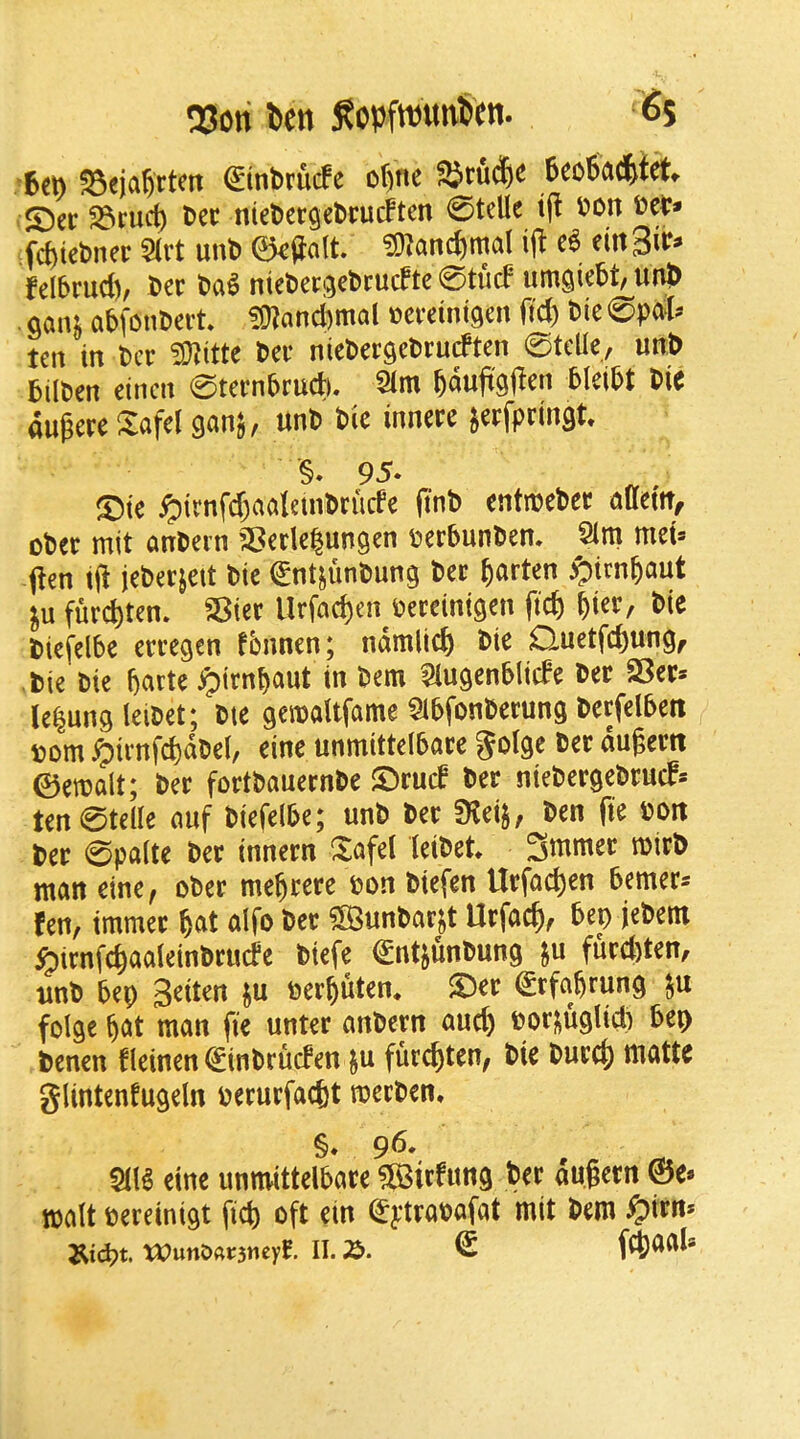 QSori l»cn SopftDutviim. Ss 6ct) SSfjd&ttcit (Sinbrucfe ofinc 6co6a(|>tct* S)er S3rud) tit niefcergebrucften 0tellc t(l fon fd)iebner 5(rt unb 0^Jalt. ^O^anc^mal i|^ eittSif^ felbrud), bee bag ntebeej^ebrucFte 0tu(f umgiebt, utib . Qanj abfonbei’t* ?D?anci)mal ceeeinigen fid) bie 0))al? ten in ber Wlittc bee niebeegebeueften 0tcUe, unb bilben einen 0teenbeudi. 2im auieeeXafel gan^, unb bic inneee ^eefpeingt §. 95. ®te ^trnfd)aaletnbeucfe finb entnjebee auettt^ obee mit anbern ^Seele^ungen beebunben, 2im mei= pen tji jebeejett bic ^ntjunbung bee ^aeten ^irn^aut fuec^ten. SBiee Urfac^en beeeinigen fic^ ^iee, bie biefelbe eeeegen fbnnen; ndmlid) bie Quetfc&ung^ tie bie barte ^)tenbcmt in bem Slugenblide bee SSee» le|ung leibet; bte geroattfame ^ibfonbeeung bcefdbeti bom ^ienfi^dbel, eine unmittelbaee golgc bee dugeett ©eroalt; bee foetbaueenbe ©eucb bee niebeegebeuef* ten0telle auf biefelbe; unb bee ?Keij, ben fie bott bee 0palte bee inneen ^afel leibet 3mmee tbieb man eine, obee mebeeee bon biefen Uefac^en bemees fen, immee ^unbaejt Uefacb, bep jebem ^lenf^aaleinbeude biefe ^ntjunbung ju fued)ten, nnb bep 3eiten ^u bee^uten* S)ee ^efa^rung folge ^at man fie untee anbeen and) boe^uglid) bep benen fleinen (Sinbeuefen ju fuec^ten, bie buec|) matte glintenfugeln beeuefaefet meeben, §. 96. m eine unmittelbaee ?83iefun9 bee dugeen ©e. malt beeeinigt fid) oft ein (^yteabafat mit bem ^ieit* U?unO«r3neyt H. ^ f4)aals