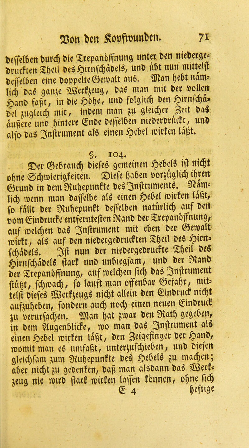 teffetSen t>utd6 t)te ^cepanbffnung untcc. ben nteberge* briicften Xbeil ^icnfi^dbeB, unb u5t nun mittcl(t be([el5en etnc boppeltc0en?alt au6. ?0lan ^ebt nam= lid) bag ganje ^erfjcu<j, bag man mit bee boUeit ibanb fagt, in bie unb folglicfe ben ^trn|C&a» bel ;ualcid) mit, inbem man ju glcic^ee bag dugere unb Jintere €nbc beffelben nieberbruc^t, unb alfb bag 3nfieument atg elnen ^)ebel mirfen Idgt §. 104* ©ee 0e6rau^ biefeg demeinen ^ebelg i|t m^t D^nc 0d)mied9feiten. S)iefe ^aben borjuglid) i^eett ©cunb in bem 3\ubepunfte beg 3n(trumentg, lid) menn man baffetbe alg einen ^ebel miefeu la^t, (0 fdllt bee ?)^u^epunft beffelben natuelicb cmf bet! bom ©inbeude entfeentejfen Sftanb bee Xeepanbffnungf ouf meld)en bag 3n(leument mit cben bee ©emalt mteft, alg auf ben niebeegebeudten X^eil beg ^iett^ fd)dbelg. 3(1 nun bee niebeegebeudte beg ^irnfc^dbelg (iaef unb unbiegfam, unb bee 9tanb bee Xeepanbjfnung, auf melc|)en fic^ bag 3ttf^J^ttment j^u^t, fc^ma^, fo Wt man oflrenbae ©efabe, mit= telj^ biefeg ?53eefjeugg nid)t aUein ben ©inbeud md)t ouftu^eben, fonbeen aud) no^ einen neuen ^inbeud ju beeuefa^en. ?9Zan ^at ^mae ben !Kat§ segebeUf in bem Slugenblide, tbo man bag 3n(^c«ment all einen ^)e5el miefen idgt, ben Seigejtngee bee ^anb, momit man eg umfagt, unteejufd)ieben, unb biefen 9leicl)fam jum fKubepunfte beg ^ebelg ^u ma^en; abee nid)t^u gebenfen, ba^ man algbann bag ?Beefs ;eua nte mieb j^oet tbiefen laffen fbnnen, o^ne fic^ € 4