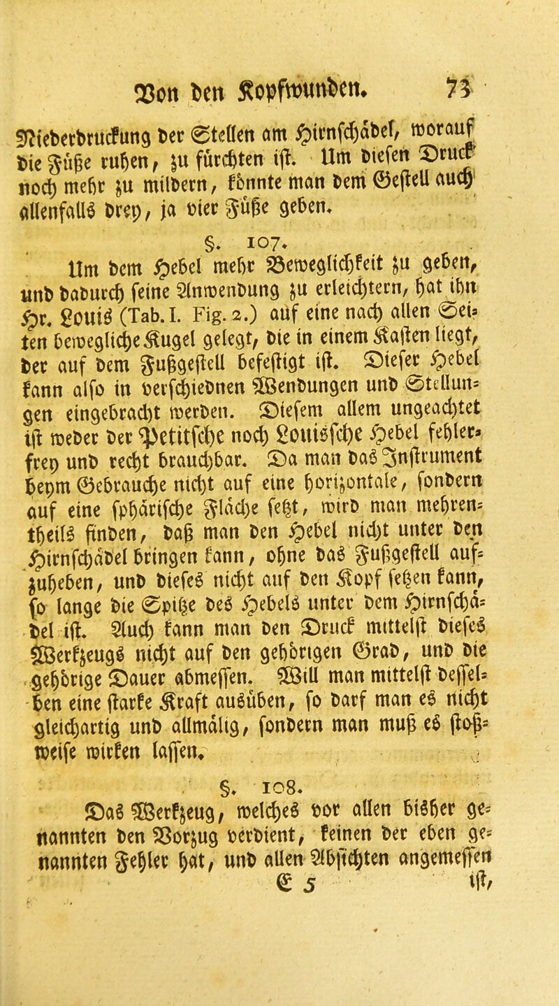 Q3ott lien Sopfw«ni>em n 5^^(ebert>ruc!un9 ber 0tden am ^imfd)abef, morauf bie Suge tu^en, ^MUn ijT. Urn biefen no^ mefir ju mtlbcrn, fbnnte man bem ©ejlell aucH' alknfaU^ brei;, ja bier guge geben. §. 107* Hm bem $?chd mefrr S5etbe$Iid)feit geben, unb baburc^ frine Sinmenbung ju erleid)tecn, gat ibit 2oni^ (Tab. I. Fig. 2.) auf eine nacg alien 0ei» ten bemegli^e^ugel ^clegt, bie in einem Shagen liegt, ber auf bem Suggegell befegigt iff. ©iefer ^ebel fann alfo in berf^iebncn ^enbungen unb 0teUun= gen eingebrad)t merbcn. iDiefem aUem ungead)tet tg meber ber ^etitWe nod) Souibfc^e ipebel fegler* frep unb recgt braud)bar. ®a man ba^ 3nfliument bepm ©ebraucge nicgt auf eine gori^ontale, fonbern auf cine fpgarifcge gldd)e fegt, mirb man megren^ tgeiB finben, bog man ben ^ebel nid)t unter ben ^irnfcgdbel bringen fann/ ogne ba^ guggegell auf= jugeben, unb biefe6 nicgt auf ben ^opf fegen fann^ (0 lange bie 0pil^e M ypebeB unter bem ^irnfcgd-- bel iji. 5lucg fann man ben SDrud mittelg biefe^ 5©erfjcugl nid)t auf ben gegbngen ©rob, unb bic gegbrige ©auer abmegen. ?[BilI man mittelg begeU ben eine ftarfe ^raft au6uben, fo barf man e^^ nicgt gleicgartig unb allmdlig, fonbern man mug e§ gogs tbcife mirfen (afleiu §♦ 108. ©a^^erfjeug, melcgeg bor alien btSger ge^ nannten benSBorjug oerbient, feinen ber eben ge^ nannten gegler gat, unb aUen Slbffcgten angemeffen © 5 ig/