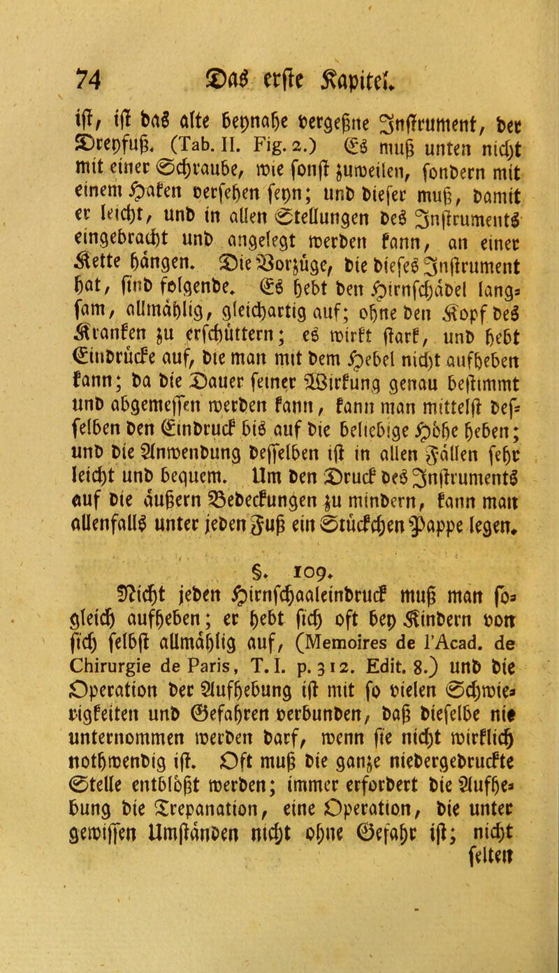 iflf ift bag (dU bepnaftc bcrgegne 3ttflfrument, bee S)rcpfug, (Tab. II. Fig. 2.) nm^ unten nid)t mtt ctiter 0cpvau5e, it»ie fonjl junjeilen, fonbern mit cinem^afen oerfeben fepn; iinb biefer mug, bamtt it leicgt, unb in alien 0telIungen be^ 3ngcument^ cingebraept unb an^elegt merben fann, an einee ^ette bangen. ©ie 3301’^%, ble biefeOngrument gat, finb fclgcnbe. O gebt ben .^irnfcgabel langs fam, aUmdblig, gletcpartig auf; ogne ben ^opfbe^ ^vanfen ju erfebuttern; ce mirft garf, unb bebt €inbrucfe auf, bte man mit bem ^ebel nid)t aufbeben fann; ba bte ©auer feiner ^irfunq genau begimmt unb abgemegen merben fann, fonn man mitteig bef= felben ben ^rnbruef bi6 auf bie bcliebige ^bbe beben; unb bie 5lnmenbung begelben tg in alien g^dllen febc leicgt unb bequem. Urn ben ©rucf be6 3ngrument^ emf bie dugern 53ebecfungen j^u mtnbcrn, fann man allenfall^ untee jebengug em0iucfcbm3)appe legen^ §. 109. !)^t^t jeben i^irnfcbaaleinbrudf mug man foa glei^) aufbeben; ec b^^t geb oft bep ^inbern bon ftd) jelbg allmdblig auf, (Memoires de I’Acad. de Chirurgie de Paris, T.I. p. 312. Edit. 8.) unb bie Operation bee 5lufbebung ig mit fo bielen 0cbmiea rigfeiten unb ©efabren berbunben/ bag biefelbe nit unternommen merben barf, menn fte niebt mirflicb notbrnenbig ig. Oft mug bie ganje niebergebruefte 0telle entblbgt merben; immer erforbert bieSlufbe^ bung bie trepanation, eine Operation, bie unter geibigen Umgdnben niebt obne ©efabe ig; nid;t